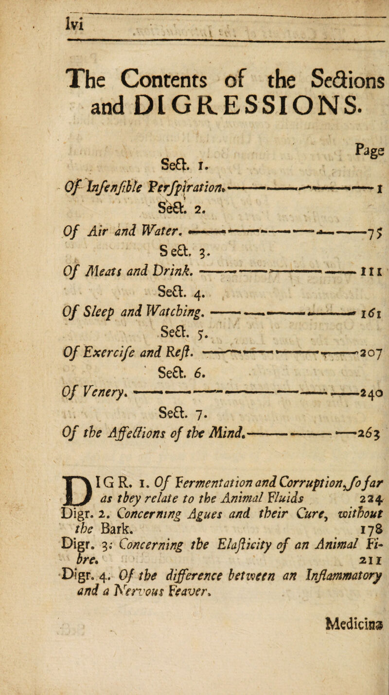 The Contents of the Se&ions and DIGRESSIONS. Se£h |t Of Infenfhle Ferfp\ration*~~~ Se£fc. 2. Of Air and Water. •——— Se£t. 3. (y Meats and Drink.-—- Se&. 4. Of Sleep and Watching.- Se£l. y. 0/* Exercife and Reft. -——•• Se£t. 6. 0/ Venery.-*-•--- Se£l. 7. Of the Affettions of the Mind. Page — x —7? • in * I<?I ■^207 -24O '2 6l DIGR. i. Of fermentation and Corruption ffofar as they relate to the Animal fluids 224 Digr. 2. Concerning Agues and their Cure, without the Bark. 17S Digr. 3; Concerning the Elafticity of an Animal Fi¬ bre. ' 2.11 Digr. 4. Of the difference between an Inflammatory and a ]Yervous Firaver» Medicine