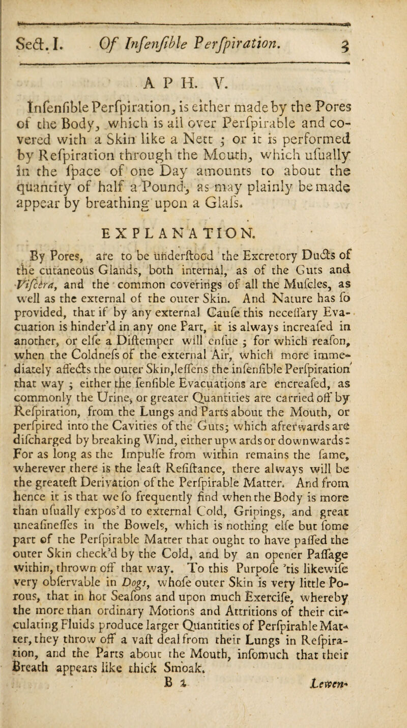 *--*-—---—-—■ ., — .. nn Sed. I. Of Infenfible Perfpiration. 3 A P H. V. Infenfible Perfpi ration., is either made by the Pores of the Body, which is ail over Perfpirabie and co¬ vered with a Skin like a Nett ; or it is performed by Refpiration through the Mouthy which ufually in the fpace of one Day amounts to about the quantity of half a Pounds as may plainly be made appear by breathing upon a Glals. EXPLANATION. : By Pores, are to be uhderftocd the Excretory Duds of the cutaneous Glands, both internal, as of the Guts and •Vifcdra, and the common coverings of all the Mufcles, as well as the external of the outer Skin. And Nature has fo provided, that if by any externa] Gaufe this necelfary Eva¬ cuation is hinder’d in any one Part, it is always increafed in another, or elfe a Diftemper will enfue ; for which reafon, when the Coldnefs of the external Air, which more imme¬ diately affeds the outer Skin,leffens the infenfible Perfpiratiom that way ; either the fenfible Evacuations are encreafed, as commonly the Urine, or greater Quantities are carried off by Refpiration, from the Lungs and Parts about the Mouth, or perfpired into the Cavities of the Guts; which afterwardsare difcharged by breaking Wind, either upw ards or downwards : For as long as the Impuife from within remains the fame, wherever there is the leaft Refiftance, there always will be the greateft Derivation of the Perfpirabie Matter, And from hence it is that wefo frequently find when the Body is more than ufually expos’d to external Cold, Gripings, and great uneafineffes in the Bowels, which is nothing elfe but fome part of the Perfpirabie Matter that ought to have paffed the outer Skin check’d by the Cold, and by an opener Paflage within, thrown off that way. To this Purpofe ?tis likewife very obfervable in Dogs, whofe outer Skin is very little Po¬ rous, that in hot Seafons and upon much Exercife, whereby the more than ordinary Motions and Attritions of their cir¬ culating Fluids produce larger Quantities of PerfpirahleMat* ter, they throw off a vaft deal from their Lungs in Refpira¬ tion, and the Parts about the Mouth, infomuch that their Breath appears like thick Smbak. B % JLcwcn*