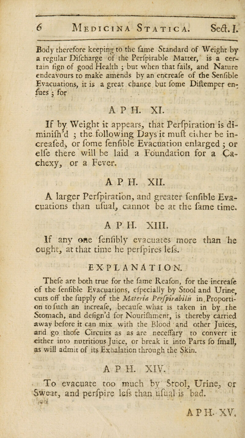 Body therefore keeping to the fame Standard of Weight by a regular Difcharge of the Perfpirable Matter, is a cer¬ tain fign of good Health ; but when that fails, and Nature endeavours to make amends by an encreafe of the Senfible Evacuations, it is a great chance but fome Diflemper en- fues j for . A P H. XL If by Weight it appears., that Perfpiration is di- minifh'd ; the following Days it muft either be in- creafed> or fome fenfible Evacuation enlarged ; or elfe there will be laid a Foundation for a Ca¬ chexy,, or a Fever. A P FL XIL A larger Perfpiration^ and greater fenfible Eva¬ cuations than ufual, cannot be at the fame time. A P H. XIII. If any one fenfibly evacuates more than he ought, at that time he perfpires lefs. EXPLANATION. Thefe are both true for the fame Reafon, for the increafe of the fenfible Evacuations, efpecially by Stool and Urine, cuts off the fupply of the Materia Perfpirabilis in proporti¬ on to fuch an increafe, becaufe what is taken in by the Stomach, and defign’d for Nourifhmenr, is thereby carried away before it can mix with the Blood and other Juices, and go thofe Circuits as as arc neceffary to convert it either into nutritious Juice, or break it into Parts fo fmall, as will admit of its Exhalation through the Skin. A P EL XIV. To evacuate too much by Stool ^ Urine^ cr Sweaty and perfpire lefs than ufual is bad. A PH.-XV.