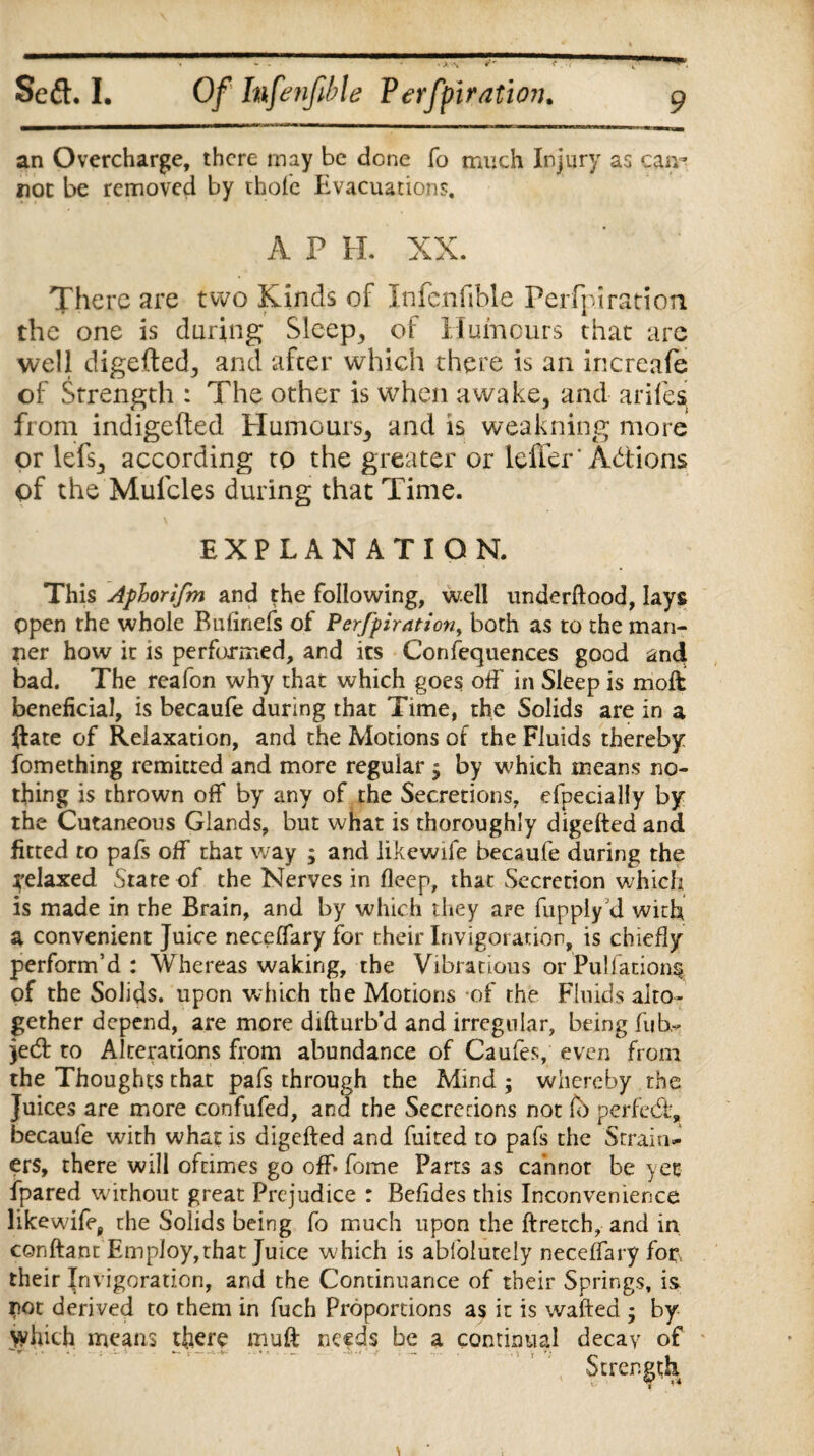 an Overcharge, there may be done fo much Injury as can* not be removed by thole Evacuations. A P H. XX. There are two Kinds of Infenfible Perfpiration the one is during Sleep, of Humours that are well digefted, and after which there is an increafe of Strength : The other is when awake, and arifes from indigefted Humours, and is weakning more or lefs, according to the greater or leffer'Actions of the Mufcles during that Time. EXPLANATION. This Aphorifm and the following, well underftood, lays Open the whole Bulinefs of Perfpirationy both as to the man¬ ner how it is performed, and its Confequences good and bad. The reafon why that which goes off in Sleep is molt beneficial, is becaufe during that Time, the Solids are in a ftate of Relaxation, and the Motions of the Fluids thereby fomething remitted and more regular $ by which means no¬ thing is thrown off by any of the Secretions, efpecially by the Cutaneous Glands, but what is thoroughly digefted and fitted to pafs off that way ; and likewife becaufe during the relaxed Stare of the Nerves in fleep, that Secretion which is made in rhe Brain, and by which they are fupply d with a convenient Juice neceffary for their Irivigoration, is chiefly perform’d: Whereas waking, the Vibrations or Puliation^ of the Solids, upon which the Motions of rhe Fluids alto¬ gether depend, are more difturb’d and irregular, being fuh- jeeft to Alterations from abundance of Caufe.% even from the Thoughts that pafs through the Mind ; whereby the Juices are more confufed, and the Secretions not perfect, becaufe with what is digefted and fuited to pafs the Strain^ ers, there will ofdmes go off* fome Parts as ca’nnor be yet fpared without great Prejudice : Befides this Inconvenience likewife, the Solids being fo much upon the ftretch, and in conftant Employ,that Juice which is ablolutely neceffary fop their Invigoration, and the Continuance of their Springs, is. pot derived to them in fuch Proportions as it is wafted , by which means there mu ft needs be a continual decay of Strength