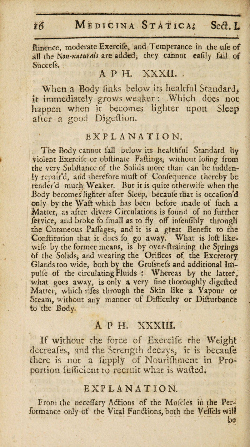 Itinence, moderate Exercife, and Temperance in the ufe of all the fton-naturals are added, they carinot eafily fail of Succcls. A P H. XXXII. . When a Body finks below its healtful Standard,, it immediately grows weaker : Which does not happen when it becomes lighter upon Sleep after a good Digeftion. EXPLANA T I O N. The Body cannot fall below its healthful Standard By violent Exercife or obftinate Failings; without lofing from the very Subllance of the Solids more than can be fudden- ly repair'd, and therefore muft of Confequence thereby be render’d much Weaker. But it is quite otherwife when the Body becomes lighter after Sleep, becaufethat is occafion’d only by the Waft which has been before made of fuch a Matter, as after divers Circulations is found of no further fervice, and broke fo fmall as to fly off infenfibly through the Cutaneous Paffages, and it is a great Benefit to the Conftiturion that it does fo go away. What is loft like- wife by the former means, is by over-ftraining the Springs Of the Solids; and wearing the Orifices of, the Excretory Glands too wide, both by the Grofsnefs and additional Inn- pulfe of the circulating Fluids : Whereas by the latter, what goes away, is only a very fine thoroughly digefted Matter, which rifes through the Skin like a Vapour or Steam, without any manner of Difficulty or Difturbanee to the Body. A P H. XXXIII. If without the force of Exercife the Weight decreafeSj and the Strength decays,, it is becaufe there is not a liipply of Nourifhment in Pro¬ portion liifticient to recruit whan is wafted, EXPLANATION. From the neceftary Acftions of the Mufcles in the Per-7 formance only of the Vital Functions, both the Veflelswil!