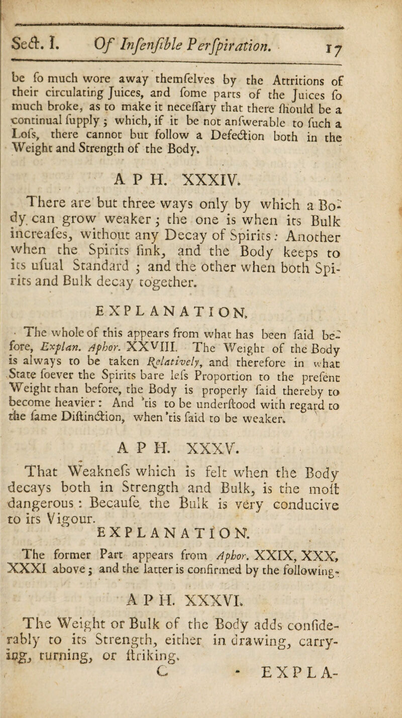 be fo much wore away themfelves by the Attritions of their circulating Juices, and fome parts of the Juices fo much broke, as to make it neceffary that there fhould be a continual fupply ; which, if it be not anfwerable to fuch a I,ofs, there cannot but follow a Defection both in the Weight and Strength of the Body. A P H. XXXIV. There are but three ways only by which a Bo¬ dy caiy grow weaker ^ the one is when its Bulk increafes, without any Decay of Spirits: Another when the Spirits fink, and the Body keeps to its ufual Standard • and the other when both Spi¬ rits and Bulk decay together. EXPLANATION. • The whole of this appears from what has been faid be¬ fore, Explan, Aphor. XXWII. The Weight of the Body is always to be taken Relatively, and therefore in what State foever the Spirits bare le.fs Proportion to the prefenc Weight than before, the Body is properly faid thereby to become heavier : And ns to be underfiood with regard to die fame Diftin&ion, when ’tis faid to be weaker. A P H. XXXV. That Weaknefs which is felt when the Body decays both in Strength and Bulk, is the molt dangerous : Becaufe the Bulk is very conducive to its V igour. EXPLANATION. The former Part appears from Aphor. XXIX, XXX, XXXI above; and the latter is confirmed by the following-* A P II. XXXVI. The Weight or Bulk of the Body adds confide- rably to its Strength, either in drawings carry¬ ings Turning, or linking.