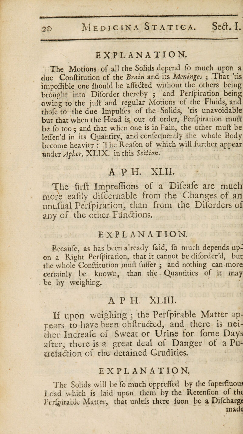 « 20 Medicina St at iga. Sefr. I. EXPLANATION. The Motions of all the Solids depend fo much upon a due Conftitution of the Brain and its Meninges ; That ns impoftible one fhould be afte&ed without the others being brought into Diforder thereby ; and Perfpiration being owing to the juft and regular Motions of the Fluids, and thofe to the due Impulfes of the Solids, ’tis unavoidable but that when the Head is out of order, Perfpiration muft be lb too •; and that when One is in Pain, the other muft be lelfen’d in its Quantity, and confequently the whole Body become heavier : The Reafon of which will further appear under A$hor. XLIX* in this SeHion. A P H. XLIL The firft Xmpreffions of a Difeafe are much more eafily difcernable from the Changes of an unufual Perfpiration^ than from the Diforders of any of the other Fiin&ions. EXPLANATION. Becaufe, as has been already faid, fo much depends up¬ on a Right Perfpiration, that it cannot be diforder’d, but the whole Conftitution muft fuffer ; and nothing can more certainly be known, than the Quantities of it may be by weighing. A P II XLIII. If upon weighing ; the Perfpirable Matter ap¬ pears to have been obftru&ed., and there is nei¬ ther Increafe of Sweat or Urine for fome Days after, there is a great deal of Danger of a Pu¬ trefaction of the detained Crudities. EXPLANATION. The Solids will be fo much opprelfed by the fuperfluous Load which is laid upon them by the Retenlion of the Pcr^irable Matter, that unlefs there foon be a Difchargc made