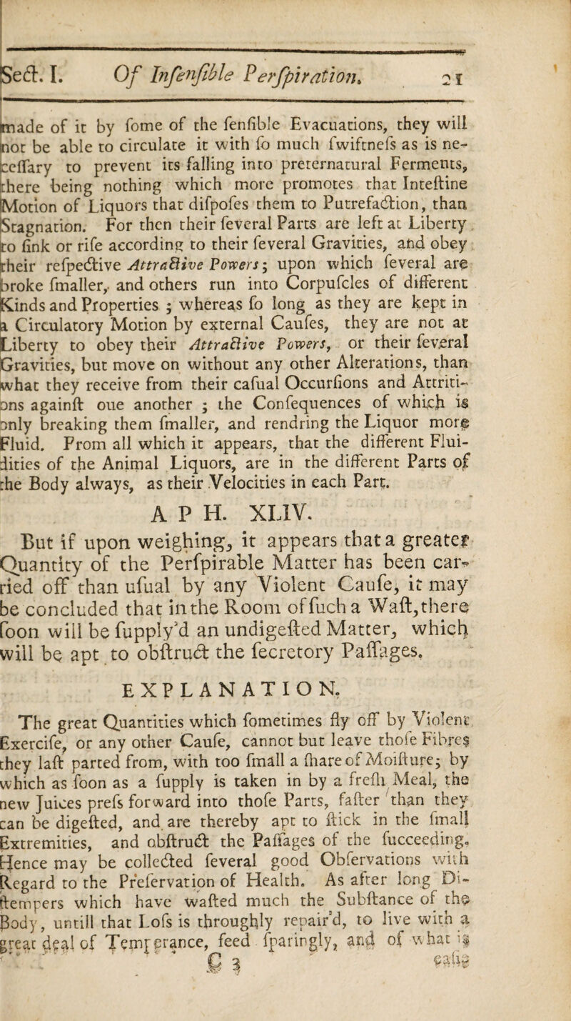 r-----—- (made of it by fome of the fenfible Evacuations, they will mot be able to circulate it with fo much fwiftnefs as is ne- ceffary to prevent its falling into preternatural Ferments, :here being nothing which more promotes that Inteftine Motion of Liquors that difpofes them to Putrefaction, than Stagnation. For then their feveral Parts are left at Liberty to fink or rife according to their feveral Gravities, and obey their refpective Attractive Powers; upon which feveral are broke fmaller,. and others run into Corpufcles of different Kinds and Properties ; whereas fo long as they are kept in a Circulatory Motion by external Caufes, they are not at Liberty to obey their Attractive Powers, or their feveral Gravities, but move on without any other Alterations, than what they receive from their cafual Occurfions and Attriti¬ ons againft oue another ; the Confequences of which is only breaking them fmaller, and rendring the Liquor morf Fluid. From all which it appears, that the different Flui¬ dities of the Animal Liquors, are in the different Parts of the Body always, as their Velocities in each Part. A P H. XL1V. But if upon weighing., it appears that a greater Quantity of the Perfpirable Matter has been car-* tied off than ufual by any Violent Caufe, it may be concluded that in the Room offuch a Waft,ther@ foon will be fuppiy'd an undigefted Matter, which will be apt to obflrud the fecretory Paffages, EXPLANATION, The great Quantities which fometimes fly off by Violent Exercife, or any other Caufe, cannot but leave thofe Fibres chey laft parted from, with too Email a (hare of Moiftupe; by which as foon as a fupply is taken in by a frefli Meal, the new Juices prefs forward into thofe Parts, fafter than they can be digefted, and are thereby apt to dick in the fmalf Extremities, and obflrud the Paffages of the fucceeding, Hence may be colle&ed feveral good Obfervations with Regard to the Prefervation of Health. As after long DU ftempers which have wafted much the Subftance of th^ Body, untill that Lofs is throughly repair'd, to live with a great deal of Temperance, feed fparingly, and of-what if C g