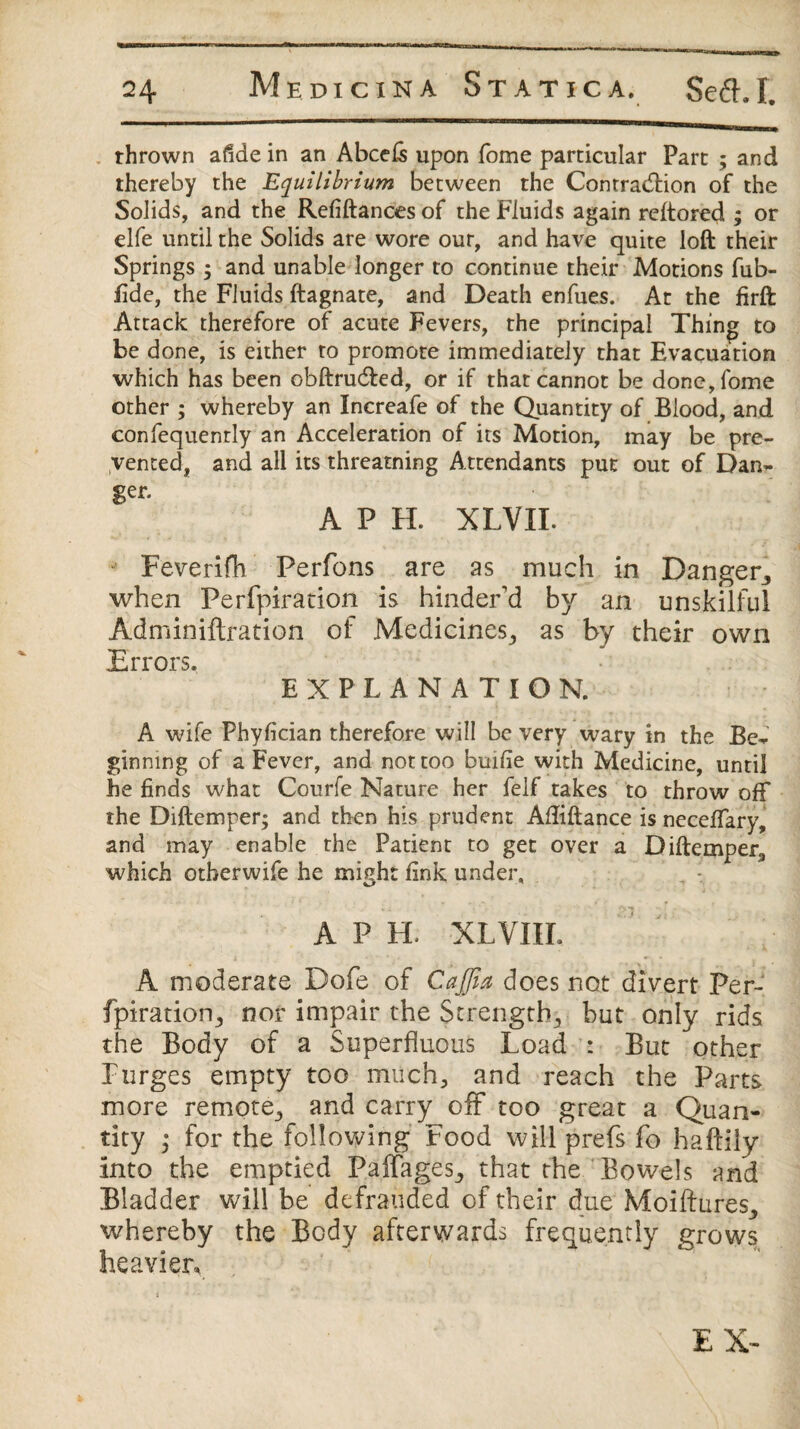 thrown afide in an Abcels upon fome particular Part ; and thereby the Equilibrium between the Contraction of the Solids, and the Refiftances of the Fluids again reftored ; or elfe until the Solids are wore our, and have quite loft their Springs ; and unable longer to continue their Motions fub- fide, the Fluids ftagnate, and Death enfues. At the firft Attack therefore of acute Fevers, the principal Thing to be done, is either to promote immediately that Evacuation which has been obftruCted, or if that cannot be done, fome other ; whereby an Increafe of the Quantity of Blood, and confequenrly an Acceleration of its Motion, may be pre¬ vented, and all its threatning Attendants put out of Dan¬ ger. A P H. XLVIL Feverifh Perfons are as much in Danger, when Perfpiration is hinder'd by an unskilful Adminiftration of Medicines, as by their own Errors. EXPLANATION. A wife Phyfician therefore will be very wary in the Be¬ ginning of a Fever, and not too bmfie with Medicine, until he finds what Courfe Nature her felf takes to throw off the Diftemper; and then his prudent Afliftance is neceflary, and may enable the Patient to get over a Diftemper, which otherwife he might fink under, APE XLVIII. A moderate Dofe of Cajfix does not divert Per- fpiration, nor impair the Strength, but only rids the Body of a Superfluous Load : But other Purges empty too much, and reach the Parts more remote, and carry off too great a Quan¬ tity ; for the following Food will prefs fo haftily into the emptied Paffages, that the Bowels and Bladder will be defrauded of their due Moiftures, whereby the Body afterwards frequently grows heavier. EX-