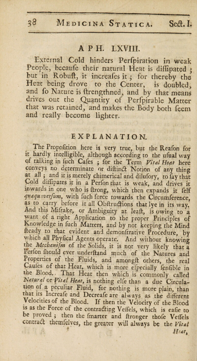 A P H. LXVIIL External Cold hinders Perfpiration in weak People., hecaufe their natural Heat is diffipated • but in Robuft, it increafes it; for thereby the Heat being drove to the Center, is doubled,, and fo Nature is ftrengthned, and by that means drives out the Quantity of Perfpirable Matter that was retained., and makes the Body both Teem and really become lighter. EXPLANATION. The Proportion here is very true, but the Reafon for it hardly intelligible, although according to the ufual way of talking in fuch Cafes ; for the Term Vital Heat here conveys no determinate or diftinCt Notion of any thing at all; and it is merely chimerical and dilufory, to lay that Cold didlpates it in a Perfonthat is weak, and drives it inwards in one who is ftrong, which then expands it felf qnaqu.werfum, with fuch force towards the Circumference, as to carry before it all ObftruCtions that lye in its way. And this Miftake, or Ambiguity at leaft, is owing to a want of a right Application to the proper Principles of Knowledge in fuch Matters, and by not keeping the Mind Heady to that evident and demonftrative Procedure, by v/hich all Phyfica! Agents operate. And without knowing the Mechanifm of the Solids, it is not very likely that a Perfon fhould ever underftand much of the Natures and Properties of the Fluids, and amongft others, the real Caufes of that Heat, which is more efpecially fenlible in tne Blood.. That Heat then which is commonly called Hatural or Vital Heat, is nothing elfe than a due Circula¬ tion oi a peculiar Fluid, for nothing is more plain, than that its Increafe and Decreafe are always as the different Velocities of the Blood. If then the Velocity of the Blood is as the Force of the contracting Veifels, which is eafie to be proved ; then the fmarter and ftronger thofe Veifels contract themfolves, the greater will always be the Vital Hi at *