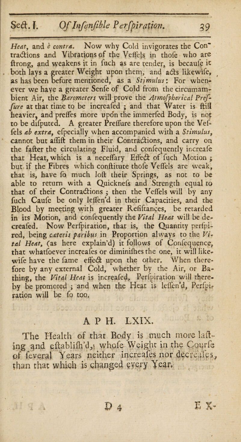 Heat, and b contra. Now why Cold invigorates the Con tracftions and Vibrations of the Veflels in thofe who are ftrong, and weakens it in fuch as are tender, is becaule it . both lays a greater Weight upon them, and ads likewife, as has been before mentioned, as a Stimulus: For when¬ ever we have a greater Senfe of Cold from the circumam¬ bient Air, the Barometers will prove the Atmofpherical Pref- fure at that time to be increafed ; and that Water is (till heavier, and prelfes more upon the immerfed Body, is not to be difputed. A greater Preflure therefore upon the Vef- fels ab extra, efpecially when accompanied with a Stimulus, cannot but aflift them in their Contractions, and carry on the fatter the circulating Fluid, and confequently increafe that Heat, which is a neceflary EtFed of fuch Motion j but. if the Fibres which conftitute thofe Veflels are weak, that is, have fo much loft their Springs, as not to be able to return with a Quicknefs and Strength equal to that of their Contractions ; then the Veflels will by any fuch Caufe be only leflen’d in their Capacities, and the Blood by meeting with greater Refiftances, be retarded in its Motion, and confequently the Vital Heat will be de- creafed. Now Perfpiration, that is, the Quantity perfpi- red, being ceteris -paribus in Proportion always to the Vi¬ tal Heat, (as here explain’d) it follows of Confequence, that whatfoever increases or diminifhes the one, it will like¬ wife have the fame efled upon the other. When there- fore by any external Cold, whether by the Air, or Ba¬ thing, the Vital Heat is increafed, Perfpiration will there¬ by be promoted ; and when the Heat is leflen’d, Perfpi? ration will be fo too. A P H. LXIX. The Health of that Body is much more la fl¬ ing and efcablifh’dji whpfe Weight in the Cqurfe of feveral Years neither increafes nor deer cafes, than that which is changed every Year,