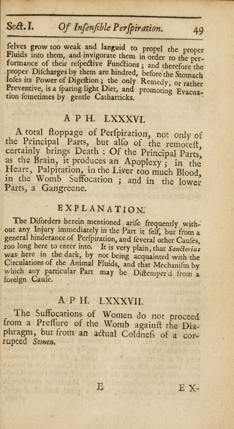 felvcs grow too weak and languid to propel the proper Fluids into them, and invigorate them in order to the per¬ formance of their refpediye Fundions ; and therefore the proper Difcharges by them are hindred, before the Stomach lofesits Power of Digeftion ; the only Remedy, or rather Preventive, is a fparing light Diet, and promoting Evacua¬ tion fometimes by gentle Catharticks. A P H. LXXXVI. A total ftoppage of Perfpiration, not only of the Principal Parts, but alfo of the remotell certainly brings Death : Of the Principal Parts'* as the Brain, it produces an Apoplexy • in the Heart, Palpitation, in the Liver too much Blood in the Womb Suffocation ; and in the lower Parts, a Gangreene. ' explanation. The Diforders herein mentioned arife frequently with¬ out any Injury immediately in the Part it feif, but from a general hinderance of Perfpiration, and feveral other Caufes too long here to enter into. It is very plain, that Sanchnus was here in the dark, by not being acquainted with the Circulations of the Animal Fluids, and that Mechanifm by which any particular Parc may be Diftemper’d from a foreign Caufe. A P H. LXXXVI I. The Suffocations of Women do not proceed from a Preffure of the Womb againfl the Dia¬ phragm, but from an adual Coldnefs of a cor¬ rupted Semen.