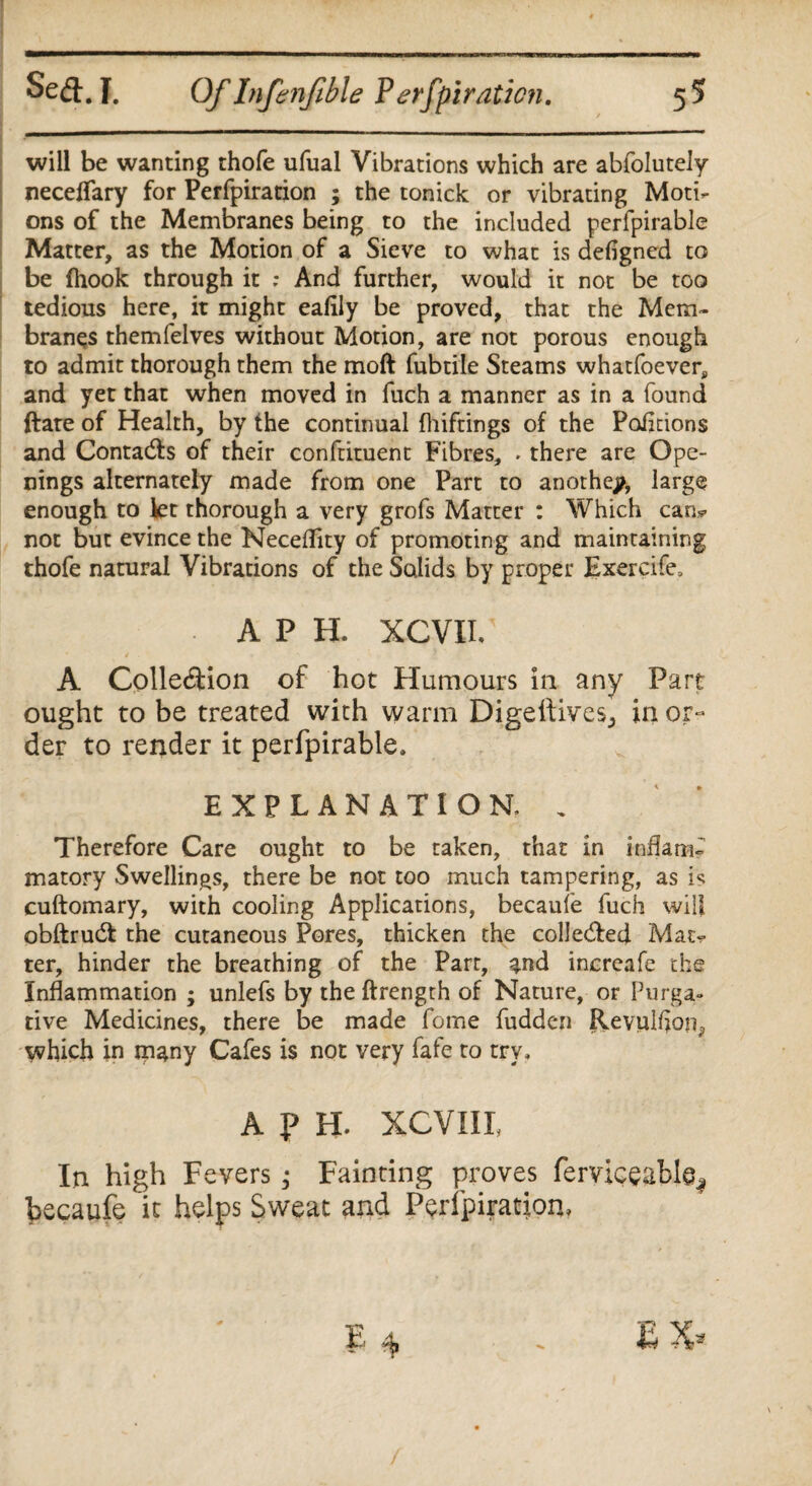 will be wanting thofe ufual Vibrations which are abfolutely neceflary for Perfpiration ; the tonick or vibrating Moti¬ ons of the Membranes being to the included perfpirable Matter, as the Motion of a Sieve to what is defigned to be (hook through it : And further, would it not be too tedious here, it might eafily be proved, that the Mem¬ branes themfelves without Motion, are not porous enough to admit thorough them the moft fubtile Steams whatfoever, and yet that when moved in fuch a manner as in a found ftate of Health, by the continual fhiftings of the Pofldons and Contacts of their conftituent Fibres, ♦ there are Ope¬ nings alternately made from one Part to another, large enough to let thorough a very grofs Matter : Which can* not but evince the Neceflity of promoting and maintaining thofe natural Vibrations of the Solids by proper Exercife, A P H. XCVII/ A Collection of hot Humours in any Part ought to be treated with warm Digeltives., in or¬ der to render it perfpirable, EXPLANATION, „ Therefore Care ought to be taken, that in inflam¬ matory Swellings, there be not too much tampering, as is cuftomary, with cooling Applications, becaufe fuch will obftrudl the cutaneous Pores, thicken the collected Mat¬ ter, hinder the breathing of the Part, %nd increafe the Inflammation ; unlefs by the ftrength of Nature, or Purga¬ tive Medicines, there be made forne fudden Revulflon^ which in ipany Cafes is not very fafe to try, A p H. XCVIII, In high F evers; Fainting proves ferviceable^ becaufe it helps Sweat and Peripiratjon,