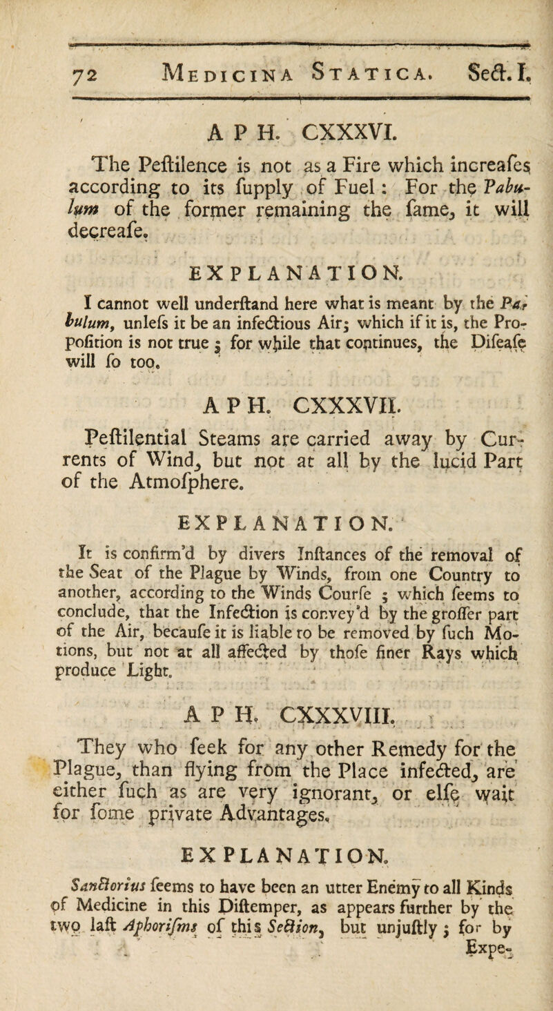 ' ' . 1 '' >• ..;r ‘f.. ' h——11 APH. CXXXVI. The Peftilence is not as a Fire which increafe$ according to its fupply of Fuel: For thp Tabu- hm of the former remaining the fame, it will decreafe, EXPLANATION. I cannot well underftand here what is meant by the Par bulum, unlefs it be an infectious Air; which if it is, the Pro- pofition is not true j for while that continues, the Difeafe will fo too. APR CXXXVIL Peftilential Steams are carried away by Cur¬ rents of Wind, but not at all by the lucid Part of the Atmofphere. EXPLANATION. It is confirm’d by divers Inftances of the removal of the Seat of the Plague by Winds, from one Country to another, according to the Winds Courfe ; which feems to conclude, that the Infe&ion is convey’d by thegrofler part of the Air, becaufe it is liable to be removed by fuch Mo¬ tions, but not at all affedted by thofe finer Rays which produce Light. A P R CX.XXVIII. They who feek for any other Remedy for the Plague, than flying from the Place infe&ed, are either fuch as are very ignorant, or elfe wait for fome private Advantages, EXPLANATION. SanBorius feems to have been an utter Enemy to all Kinds of Medicine in this Diftemper, as appears further by the two laft Aphorifms of this SeBion^ but unjuftly ; for by Expe-