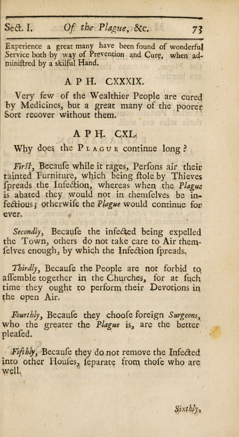 f — 7? Seel, I. Of the Plague, &c. -.. .— ■ —■ . !■ Experience a great many have been found of wonderful Service both by way of Prevention and Cure, wheq ad- jniniftred by a skilful Hand. A P H. CXXXIX. Very few of the Wealthier People are cured by Medicines, but a great many of the poorer Sort recover without them. A P H. CXE.; Why does the Plague continue long ? Firtf, Becaufe while it rages, Perfons air their tainted Furniture, which being ftole by Thieves fpreads the InfeCtioq, whereas when the, Plague; is abated they would not in chemfelves be in¬ fectious j otherwife the Plague would continue for ever. Secondly, Becaufe the infeCfced being expelled the Town, others do not take care to Air them- felves enough, by which the Infection fpreads, 'Thirdly, Becaufe the People are not forbid to alfemble together in the Churches, for at fuch time they ought to perform their Devotions iq the open Air. Fourthly, Becaufe they choofe foreign Surgeons. who the greater the Plague is, are the better pleafed. Fifthly, Becaufe they do not remove the JnfeCted into other Houles, (eparate from thofe who are well, *4 - » .