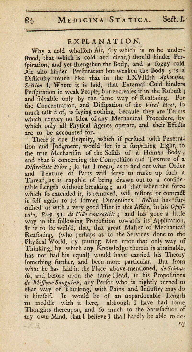 EXPLANATION. Why a cold Wholfom Air, (by which is to be under- flood, that which is cold and clear,) fhould hinder Per¬ foration, and yet ftrengthen the Body, and a foggy cold Air alfo hinder Perfpiration but weaken the Body ; is a Difficulty much like that in the LXVIIIth Aphorifm, S eft ion I. Where it is faid, that Externa! Cold hinders Perfpiration in weak People, but enereafes it in the Robuft $ and folvable only by the fame way of Reafoning. For the Concentration, and Diffipation of the Vital Heat, fa much talk’d of* is faying nothing, becaufe they are Terms which convey no Idea of any Mechanical Procedure, by which only all Phyfical Agents operate* and their EffeCts are to be accounted for. There is one Enquiry, which if perfued with Penetra¬ tion and Judgment, would let in a furprizing Light, to the true Mechanifm of the Solids of a Human Body* and that is concerning the Compofition and Texture of a Difiraftile Fibre ; fo far I mean, as to find out what Order and Texture of Parts will ferve to make up fuch a Thread, as is capable of being drawn out to a confide- fable Length without breaking ; and that when the force which fo extended it, is removed, will reflore or contrad: it felf again to its former Dimenfions. Bellini has fur- •niffied us with a very good Hint in this Affair, in his Opuf- cuta, Prop. 51. de ViUo contraftili ; and has gone a little way in the following Propofition towards its Application. It is to be wifh’d, that, that great Matter of Mechanical Reafoning (who perhaps as to the Services done to the! Phyfical World, by putting Men upon that only way of Thinking, by which any Knowledge therein is attainable, has not had his equal) would have carried his Theory fomething further, and been more particular. But from what he has faid in the Place above-mentioned, de Stimu¬ li, and before upon the fame Head, in his PropofitionS de MiJJione Sanguinis, any Perfon who is rightly turned to that way of Thinking, with Pains and Induftry may do it him felf. It would be of an unpardonable Length to meddle with it here, although I have had fome Thoughts thereupon, and fo much to the Satisfaction of tny own Mind, that I believe I (hall hardly be able to de- «t.