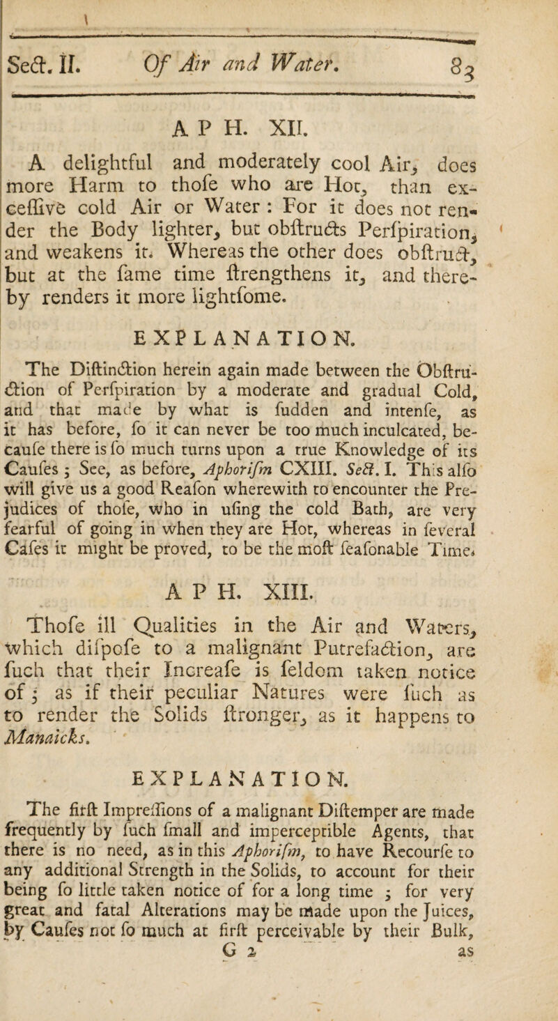 A P H. XII. A delightful and moderately cool Air, does more Harm to thofe who are Hoc* than ex- ceffivtj cold Air or Water : For it does not ren¬ der the Body lighter* but obftru&s Perfpiration* and weakens it. Whereas the other does obftruiF* but at the fame time ftrengthens it* and there¬ by renders it more lightfome. * . .. * . . EXPLANATION. The Diftindtion herein again made between the Obftru- tftion of Perfpiration by a moderate and gradual Cold, and that made by what is fudden and intenfe, as it has before, fo it can never be too much inculcated, be- caufe there is fo much turns upon a true Knowledge of its Caufes 5 See, as before, Aphorifm CXIII. Sett. I. This alfo will give us a good Reafon wherewith to encounter the Pre¬ judices of thole, who in ufing the cold Bath, are very fearful of going in when they are Hot, whereas in feveral Cafes it might be proved, to be the molt feafonable Time. A P PL XIII. Thofe ill Qualities in the Air and Waters, which difpofe to a malignant Putrefaction* are fuch that their Increafe is feldom taken notice of; as if their peculiar Natures were luch as to render the Solids ftronger* as it happens to Manaicks. EXPLANATION. The firft ImpreTions of a malignant Diftemper are made frequently by luch fmall and imperceptible Agents, that there is no need, as in this Aphorifm, to have Recourfe to any additional Strength in the Solids, to account for their being fo little taken notice of for a long time ; for very great and fatal Alterations may be made upon the Juices, by Caufes not fo much at firft perceivable by their Bulk, G 2, as