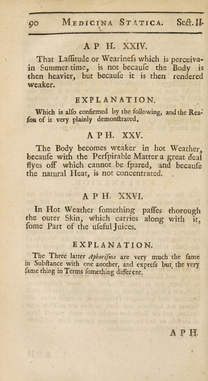 A P H. XXIV. That Laffitude or Wearinefs which is perceiva- in Summer-time, is not becaufe the Body is then heavier, but becaufe it is then rendered weaker. EXPLANATION. Which is alfo confirmed by the following, and the Rea- fon of it very plainly demonftrated, A P H. XXV. The Body becomes weaker in hot Weather, becaufe with the Perfpirable Matter a great deal flyes off which cannot be fpared, and becaufe the natural Heat, is not concentrated. APH. XXVI. In Hot Weather fomething paffes thorough the outer Skin, which carries along with it, fome Part of the ufeful Juices. EXPLANATION. The Three latter Aphorifms are very much the fame in Subftance with one another, and exprefs but the very fame thing in Terms fomething different.