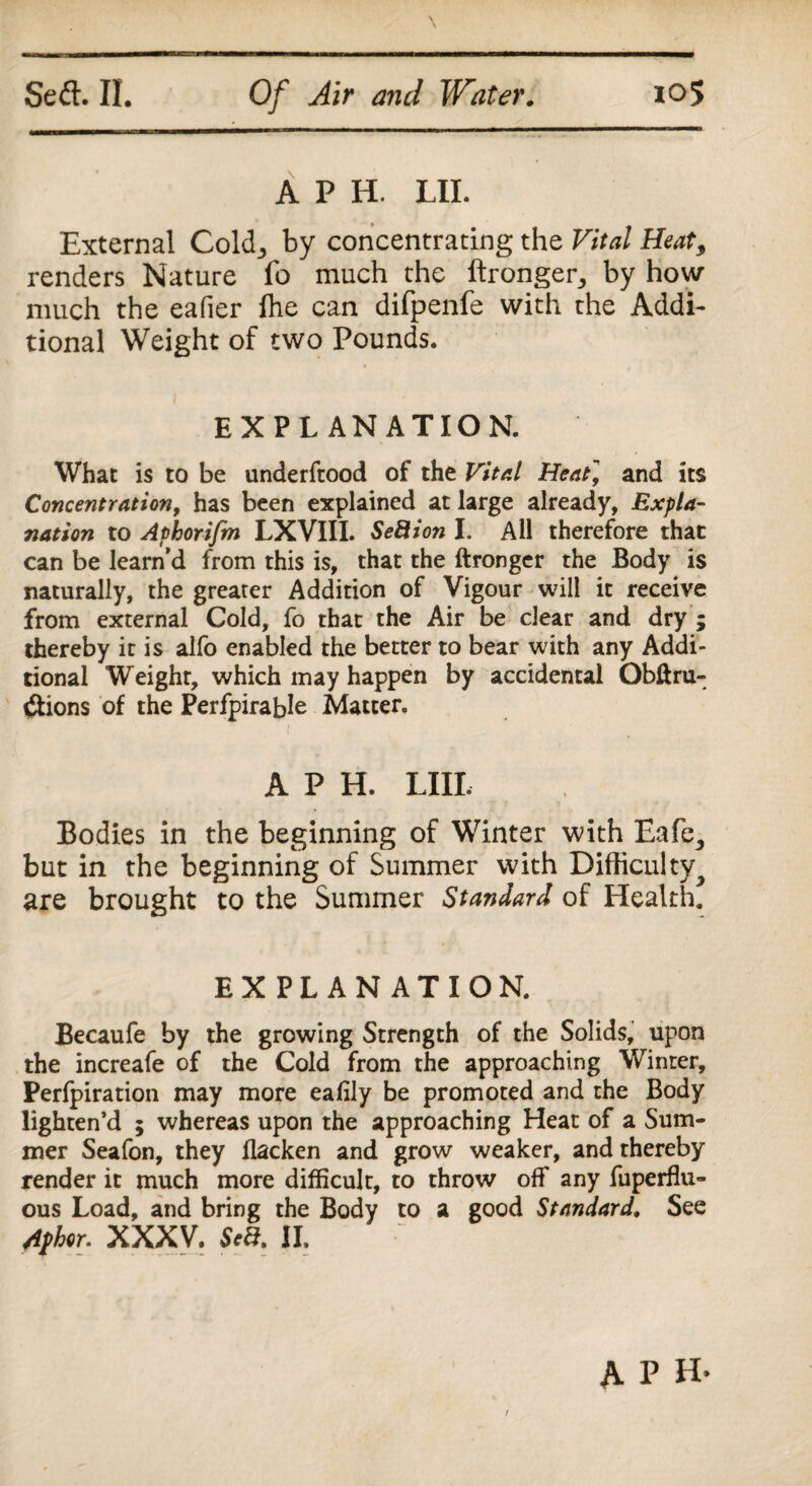 A P H. LII. External Cold., by concentrating the Vital Heat3 renders Nature fo much the ftronger, by how much the eafier fhe can difpenfe with the Addi¬ tional Weight of two Pounds. EXPLANATION. What is to be underftood of the Vital Heat] and its Concentration, has been explained at large already. Expla¬ nation to Aphorifm LXVIII. Seftion I. All therefore that can be learn’d from this is, that the ftronger the Body is naturally, the greater Addition of Vigour will it receive from external Cold, fo that the Air be clear and dry ; thereby it is alfo enabled the better to bear with any Addi¬ tional Weight, which may happen by accidental Obftru- tftions of the Perfpirable Matter. A P H. LIII. Bodies in the beginning of Winter with Eafe,, but in the beginning of Summer with Difficulty^ are brought to the Summer Standard of Health. EXPLANATION. Becaufe by the growing Strength of the Solids, upon the increafe of the Cold from the approaching Winter, Perfpiration may more eafily be promoted and the Body lighten’d ; whereas upon the approaching Heat of a Sum¬ mer Seafon, they flacken and grow weaker, and thereby render it much more difficult, to throw off any fuperflu- ous Load, and bring the Body to a good Standard. See Aphor. XXXV. Sea. II. t