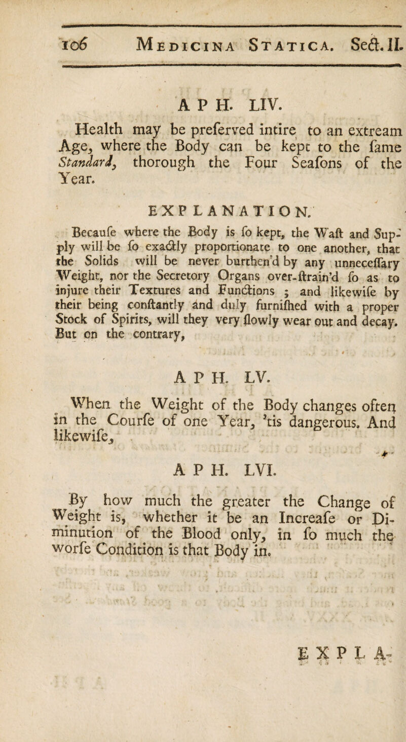 A P H. LIV. Health may be preferred intire to an extream Age,, where the Body can be kept to the fame Standard, thorough the Four Seafons of the Year. EXPLANATIO N. Becaufe where the Body is fo kept, the Waft and Sup¬ ply will be fo exa&ly proportionate to one another, that the Solids will be never burthend by any unneceffary Weight, nor the Secretory Organs over-ftrain’d fo as to injure their Textures and Fun&ions ; and like wife by their being conftantly and duly furnilhed with a proper Stock of Spirits, will they very flowly wear out and decay. But on the contrary, , •• f.  4 ' * 4 A P H. LV. When the Weight of the Body changes ofterj in the Courfe of one Year, ?tis dangerous. And likewife* ■ 4r ' A P H. LVL By how much the greater the Change of Weight is, whether it be an Increafe or Di¬ minution of the Blood only, in fo much the worfe Condition is that Body in.