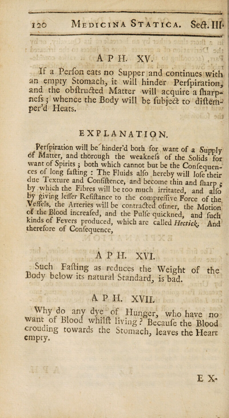 \ . - A P IT. XV. If a. Per fen cats no Supper and continues with an empty Stomach, it will hinder Perfpiration, and the obftruded Matter will acquire a fliarp- nefs; whence the Body will be fubjed to diftem- per’d Heats. EXPLANATION. Perfpiration will be'hinder’d both for want of a Supply 6f Matter,, and thorough the weaknefs of the Solids for want of Spirits ; both which cannot but be the Confequen- ces of long fading : The Fluids alfo hereby will lofe their due Texture and Confidence, and become thin and fharp • by which the Fibres will be too much irritated, and alfo by giving lelfer Refidance to the comprefiive Force of the .Veffels, the Arteries will be contraded oftner, the Motion of the Blood increafed, and the Pulfe quickned, and fuch kinds of Fevers produced, which are called HecticL And therefore of Confequence, A P H. XVI. Such Faffing as reduces the Weight of the i3ody below its natural Standard, is bad. A P H. XVII. Way do any dye oi Hunger, who have no want of Blood whilft living? Becaufe the Blood crou mg towards the Stomach, leaves the Heart empty.