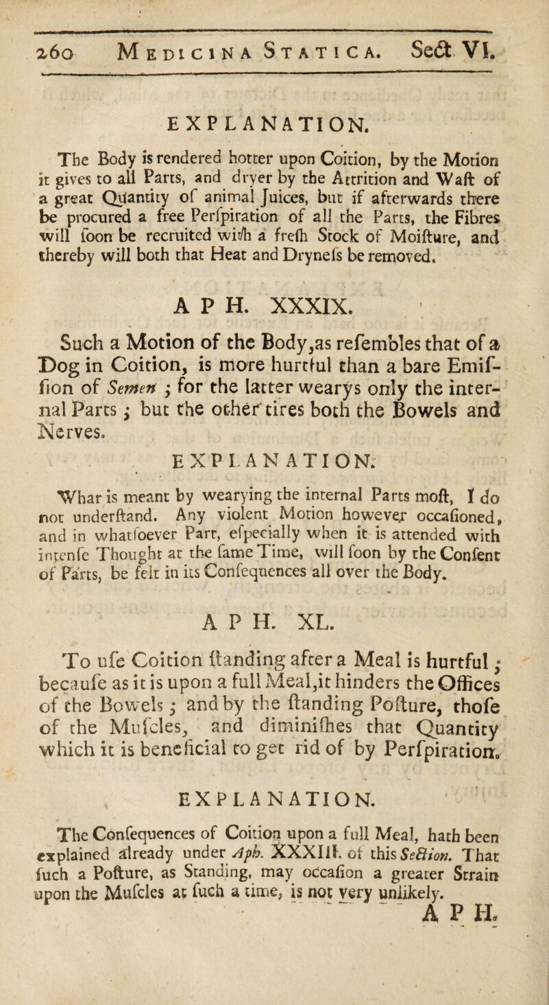 EXP L ANATION. The Body is rendered hotter upon Coition, by the Motion it gives to aii Parts, and dryer by the Attrition and Waft of a great Quantity of animal Juices, but if afterwards there be procured a free Perfpiration of all the Parts, the Fibres will loon be recruited wii/h a frelh Stock of Moifture, and thereby will both that Heat and Drynefs be removed. A P H. XXXIX. Such a Motion of the Body,as refembles that of a Dog in Coition, is mare hurtful than a bare Emif- fion of Semen • for the latter wearys only the inter¬ nal Parts; but the othef tires both the Bowels and Nerves. EXPLANATIO N; Whar is meant by wearying the internal Parts moft, I do not underhand. Any violent Motion howeve.r occafioned, and in whatsoever Part, efpecially when it is attended with intenfe Thought at the fame Time, will foon by theConfent of Parts, be felt in its Confequences all over the Body. APH. XL. To ufe Coition Handing after a Meal is hurtful; becaufe as it is upon a full Meal,it hinders the Offices of the Bowels; and by the Handing Pofture, thofe of the Mufcles, and diminifhes that Quantity which it is benelicial to gee rid of by Perfpiration. EXPLANATION. The Confequences of Coition upon a full Meal, hath been explained already under Apb. XXXIil. ot this Section. That fuch a Pofture, as Standing, may occafion a greater Strain upon the Mufcles at fuch a time, is not very unlikely.