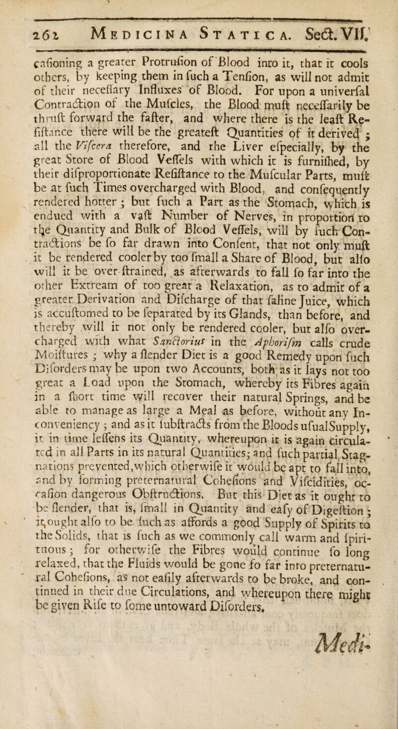 cnfioning a greater Protrusion of Blood into it, that it cools others, by keeping them in fuch a Tendon, as will not admit of their neceffary Influxes of Blood. For upon a univerfal Contraction of the Mufcies, the Blood muft necelfarily be thrall forward the fafter, and where there is the leaft Re¬ finance there will be the greateft Quantities of it derived ; all the Vifcera therefore, and rhe Liver efpecially, by the great Store of Blood Veflels with which it is furnilhed, by their difproportionate Refiftance to the Mufcular Parts, mult be at fuch Times overcharged with Blood: and confequently rendered hotter ; but fuch a Part as the Stomach, which is endued with a vaft Number of Nerves, in proportion to tlje Quantity and Bulk of Blood Veflels, will by fuch Con¬ tractions be fo far drawn into Confent, that not only muft it be rendered cooler by too fmall a Share of Blood, but alio will it be over (trained, as afterwards to fall fo far into the other Extream of too great a Relaxation, as to admit of a greater Derivation and Difcharge of that faline Juice, which is accultomed to be feparated by its Glands, than before, and thereby will ir not only be rendered cooler, but alfo over¬ charged with what Sanctoriut in the Aphorifm calls crude Moiltures ; why a (lender Diet is a good Remedy upon fuch Difordersmay be upon two Accounts, both as it Jays not too great a load upon the Stomach, whereby its Fibres again in a (liort time will recover their natural Springs, and be able to manage as large a Meal as before, without any In- conveniency ; and as it (ubftrads from the Bloods ufualSupply, it in time leifens its Quantity, whereupon it is again circula¬ ted in all Parts in its natural Quantities^ and fuch partial Stag¬ nations prevented,which otherwifeir would be apt to fall into, and by forming preternatural Coheli'ons and Vifcidities, oc- cafion dangerous Gbftrndtions. But this Diet as it ought to be (lender, that is, fmall in Quantity and eafy of Digeftion ; it,ought alfo to be (uch as affords a good Supply of Spirits to the Solids, that is fuch as we commonly call warm and fpiri- tuons; for otherwife the Fibres would continue fo long relaxed, that the Fluids would be gone fo far into preternatu¬ ral Cohefions, as not eafily afterwards to be broke, and con¬ tinued in their due Circulations, and whereupon there might; jx given Rife to feme untoward Diforders.