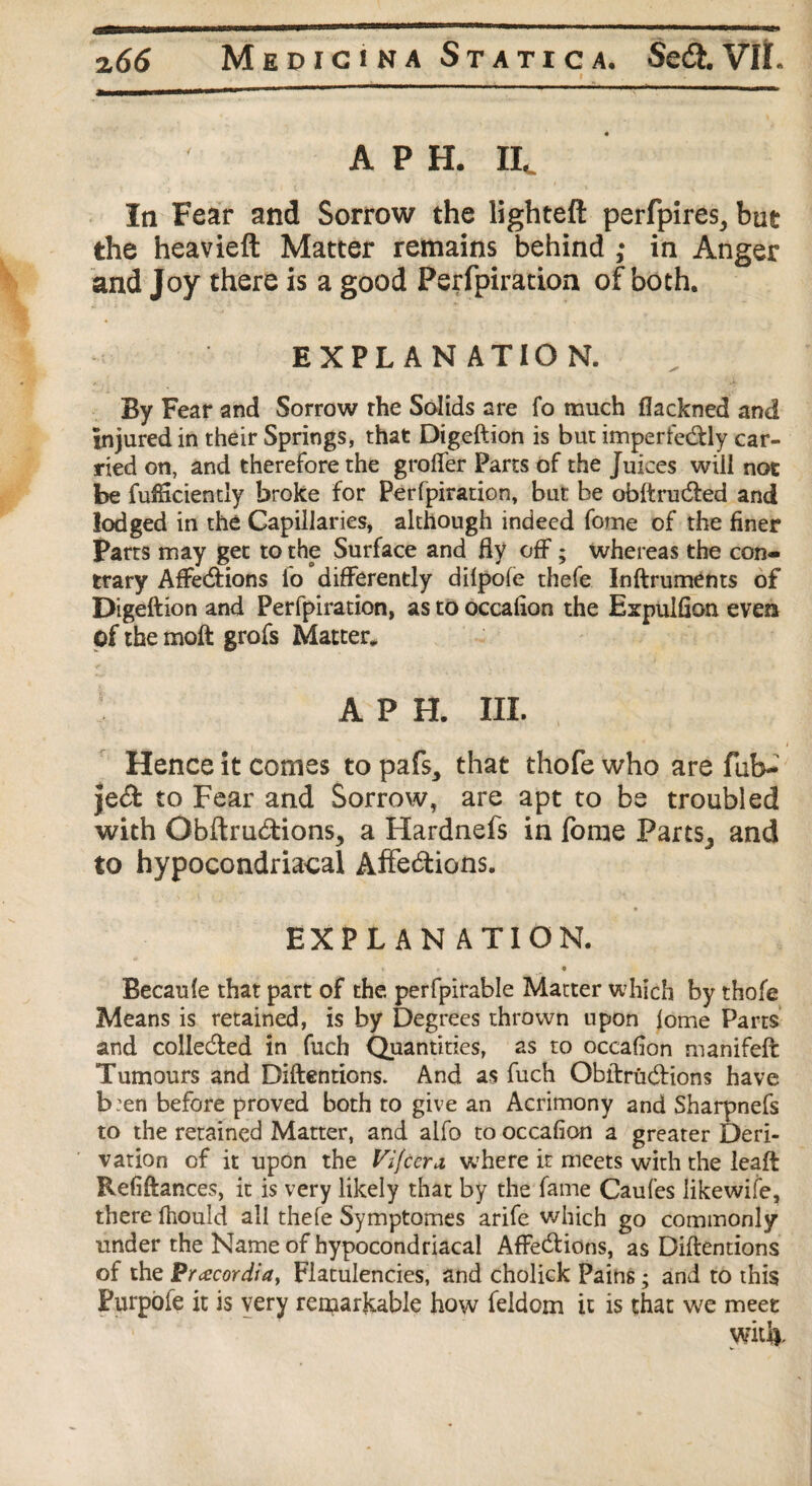 A P H. IIC In Fear and Sorrow the lighteft perfplres, but the heavieft Matter remains behind ; in Anger and Joy there is a good Perfpiration of both. EXPL AH ATIO N. By Fear and Sorrow the Solids are fo much fiackned and injured in their Springs, that Digeftion is but imperfe&ly car¬ ried on, and therefore the groifer Parts of the Juices will not be fufticiently broke for Perfpiration, but be obftru&ed and lodged in the Capillaries, although indeed forne of the finer Parts may get to the Surface and fiy off; whereas the con¬ trary Affe&ions lo differently dilpofe thefe Inftruments of Digeftion and Perfpiration, as to occafion the Expulfion evea of the moft grofs Matter, APH. III. Hence it comes to pafs, that thofe who are fub- jebfc to Fear and Sorrow, are apt to be troubled with Gbftru&ions, a Hardnefs in Tome FartsJ and to hypocondriacal Affebtions. EXPL AN ATION. • • Becaufe that part of the perfpirable Matter which by thofe Means is retained, is by Degrees thrown upon lome Parts and collected in fuch Quantities, as to occafion manifeft Tumours and Diftentions. And as fuch Obftru&ions have b:en before proved both to give an Acrimony and Sharpnefs to the retained Matter, and alfo to occafion a greater Deri¬ vation of it upon the Vifccra, where it meets with the leaft Refiftances, it is very likely that by the fame Caufes likewife, there fhould all thefe Symptomes arife which go commonly under the Name of hypocondriacal Affebiions, as Diftentions of the Pracordia, Flatulencies, and cholick Pains; and to this Purpole it is very remarkable how feldom it is that we meet widv