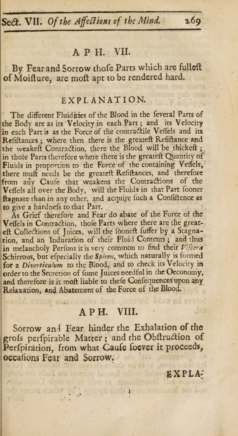 A P H. VII. By Fear and Sorrow thofe Parts which are fulleft of Moiflure, are moft apt to be rendered hard. EXPLANATION. V \ r The different Fluidities of the Blood in the feveral Parts of the Body are as its Velocity in each Part; and its Velocity in each Partis as the Force of the contractile Velfels and its Reliftances ; where then there is the greateft Refiftance and the weakeft Contraction, there the Blood will be thickeft ; in thole Parts therefore where there is the greateft Quantity of Fluids in proportion to the Force of the containing Velfels, there muft needs be the greateft Refiftances, and therefore from any Caufe that weakens the Contractions of the Velfels ail over the Body, will the Fluids in that Part fooner ftagnate than in any other, and acquire fuch a Conliftence as to give a hardnefs to that Parr. As Grief therefore and Fear do abate of the Force of the Velfels in Contraction, thofe Parts where there are the great¬ eft Collections of Juices, will the fooneft fuffer by a Stagna¬ tion, and an Induration of their Fluid Contents; and thus in melancholy Perfons it is very common to find their V'fcera Schirrous, but efpecialiy the Spleen, which naturally is formed for a Diverticulum to the Blood, and to check its Velocity in order to the Secretion of fome Juices needful in the Oeconomy, and therefore is it moft liable to thefe Confequences upon any Relaxation, and Abatement of the Force of the Blood. A P H. VIII. Sorrow and Fear hinder the Exhalation of the grofs perfpirable Matter; and the Obftrucftion of Perfpirarion, from what Caufe foever it proceeds, occafions Fear and Sorrow, EXPLA: