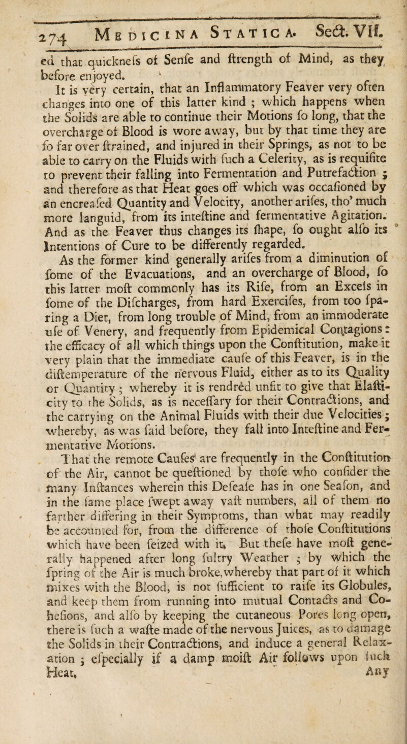 ^——im ■ i—Tir ‘—  mtmi i W mmwlf 2^4 Medicina Static a* Se£t. VIL ed that quitknefs of Senfe and ftrength of Mind, as they before enjoyed. k It is very certain, that an Inflammatory Feaver very often changes into one of this latter kind ; which happens when the Solids are able to continue their Motions fo long, that the overcharge of Blood is wore away, but by that time they are fo far over {trained, and injured in their Springs, as not to be able to carry on the Fluids with fuch a Celerity, as is requifite to prevent their falling into Fermentation and Putrefaction ; and therefore as that Heat goes off which was occafioned by an encreafed Quantity and Velocity, another arifes, tho’ much more languid, from its inteftine and fermentative Agitation. And as the Feaver thus changes its fliape, fo ought alfo its Intentions of Cure to be differently regarded. As the former kind generally arifes from a diminution of fome of the Evacuations, and an overcharge of Blood, fo this latter moft commonly has its Rife, from an Excels in fome of the Difcharges, from hard Exercifes, from too (pa¬ ring a Diet, from long trouble of Mind, from an immoderate ufe of Venery, and frequently from Epidemical Con.tagions : the eflicacy of all which things upon the Conftitution,_ make it very plain that the immediate cauie of this Feaver, is in the diftemperature of the nervous Fluid, either as to its Quality or Quantity ; whereby it is rendred unfit to give that Elafti- city to the Solids, as is neceffary for their Contractions, and the carrying on the Animal Fluids with their due Velocities ; whereby, as was faid before, they fall into Inteftine and Fer¬ mentative Motions. That the remote Caufes are frequently in the Conftitution of the Air, cannot be questioned by thofe who confider the many Inftances wherein this Defeale has in one Seafon, and in the fame place lwept away vaft numbers, ail of them no farther differing in their Symptoms, than what may readily be accounted for, from the difference of thole Conftitutions which have been feized with it, But thefe have moft gene¬ rally happened after long fultry Weather ; by which the fpring of the Air is much broke, whereby that part of it which mixes with the Blood, is not fufficient to raife its Globules, and keep them from running into mutual Contacts and Co¬ ll dions, and alfo by keeping the cutaneous Pores long open, there is fuch a wafte made of the nervous Juices, as to damage the Solids in their Contractions, and induce a general Relax¬ ation 5 elpecially if a damp moift Air follows upon luck Heat, Any