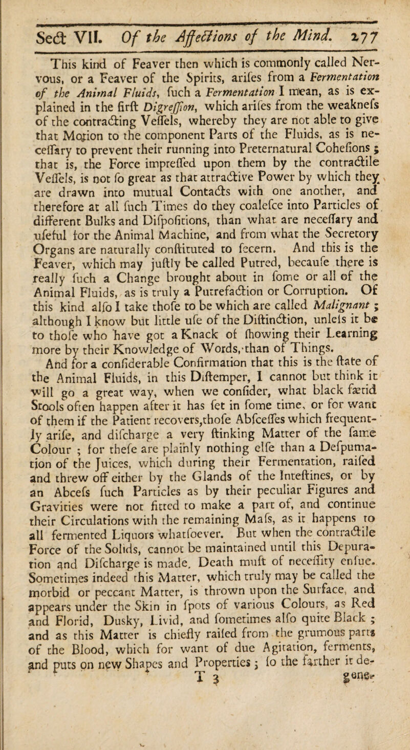 This kind of Feaver then which is commonly called Ner¬ vous, or a Feaver of the Spirits, arifes from a fermentation tf the Animal Fluids, fuch a Fermentation I mean, as is ex¬ plained in the firft Digrefjion, which arifes from the weaknefs of the contracting VelTeis, whereby they are not able to give that Motion to the component Parts of the Fluids, as is ne- ceflary to prevent their running into Preternatural Cohefions 5 that is, the Force impreffed upon them by the contractile Veflels, is not fo great as that attractive Power by which they are drawn into mutual ContaCts with one another, and therefore at all fuch Times do they coalefce into Particles of different Bulks and Difpofitions, than what are neceffary and ufeful for the Animal Machine, and from what the Secretory Organs are naturally conftituted to fecern. And this is the Feaver, which may juftly be called Putred, becaufe there is really fuch a Change brought about in fome or all of the Animal Fluids, as is truly a PutrefaCtion or Corruption. Of this kind alfo I take thofe to be which are called Malignant; although I know but little ufe of the DiftinCtion, unleis it.be to thofe who have got a Knack of fhowing their Learning more by their Knowledge of Words,-than of Things. And fora confiderable Confirmation that this is the ftate of the Animal Fluids, in this Diftemper, I cannot but think it will go a great way, when we confider, what black faetid Stools often happen after it has fet in fome time, or for want of them if the Patient recovers,thofe AbfcefTes which frequent¬ ly arile, and difcharge a very (Linking Matter of the fame Colour ; for thele are plainly nothing elfe than a Defpuma- tion of the Juices, which during their Fermentation, railed and threw off either by the Glands of the Inteftines, or by an Abcefs fuch Particles as by their peculiar Figures and Gravities were not fitted to make a part of, and continue their Circulations with the remaining Mafs, as it happens to all fermented Liquors whatfoever. But when the contractile Force of the Solids, cannot be maintained until this Depura¬ tion and Difcharge is made. Death muft of neceiTity enfuc. Sometimes indeed this Matter, which truly may be called the morbid or peccant Matter, is thrown upon the Surface, and appears under the Skin in fpots of various Colours, as Red and Florid, Dusky, Livid, and fomerimes alfo quite Black ; and as this Matter is chiefly railed from the grumous part* of the Blood, which for want of due Agitation, ferments, and puts on new Shapes and Properties 3 lo the farther it de- T 3