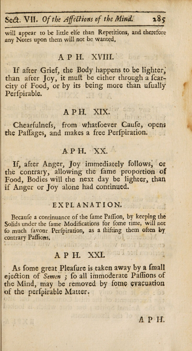 will appear to be little elfe than Repetitions, and therefore any Notes upon them will not be wanted, , A P H. XVIII.' * ■ . ■ \ If after Grief, the Body happens to be lighter, than after Joy, it mult be either through a fcar- city of Food, or by its being more than ufually Per fpi table. A PH. XIX. Chearfulnefs, from whatfoever Caufe, opens the Paffages, and makes a free Perfpiration. A PH. XX. If, after Anger, Joy immediately follows, or the contrary, allowing the fame proportion of Food, Bodies will the next day be lighter,, than if Anger or Joy alone had continued. 1. * ■ EXPLANATION. Becaufe a continuance of the fame Pafiion, by keeping the Solids under the fame Modifications for fome time, will not Co much favour Perfpiration, as a lifting them often by contrary Pafiions. I - J J • • . . l * ^1 /ft 1 !U ' . ‘ > A P H. XXL As fome great Pleafure is taken away by a fmall eje&ion of Semen ; fo all immoderate Paflions of the Mind, may be removed by fome evacuation of the perfpirable Matter. A P H. 1