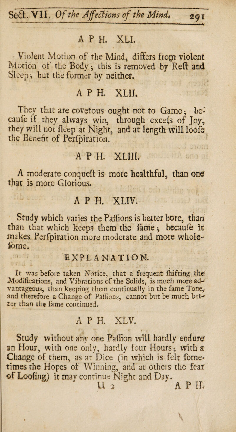 A P H. XLI. Violent Motion of the Mind, differs fropa violent Motion of the Body -, this is removed by Reft and Sleeps but the former by neither. A P H. XLIL They that are covetous ought not to Game ^ be- caufe if they always win, through excels of Joy, they will not fleep at Night, and at length will loofe the Benefit of Perfpiration. A P H. XLIIL A moderate conqueft is more healthful, than one that is more Glorious. A P H. XLIV. Study which varies the Paffions is better bore, than than that which keeps them the fame ^ becaufe it makes Perfpiration more moderate and mo-re whole- feme. EXPLANATION. It was before taken Notice, that a frequent fhifting the* Modifications, and Vibrations of the Solids, is much more ad¬ vantageous, than keeping them continually in the fame Tone* and therefore a Change of Paffions, cannot but be much bet-' ter than the fame continued. A P H. XLV. Study without any one Paflion will hardly endure? an Hour, with one only, hardly four Hours-, with a Change of them, as at Dice (in which is felt fome- times the Hopes of Winning, and at others the fear of Looting) it may continue Night and Day. U % A P IT