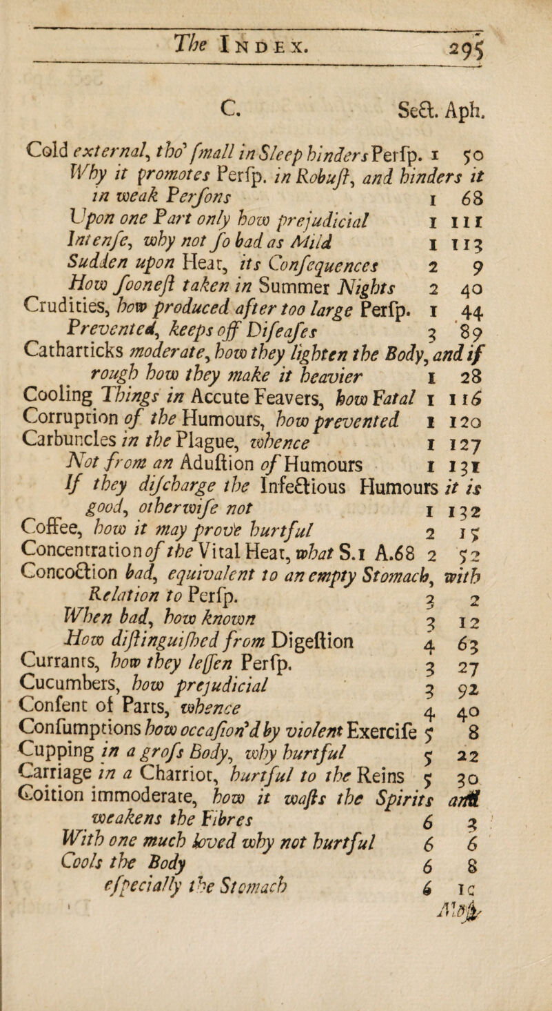C Se£t. Aph. 1 1 1 2 2 1 3 68 hi 113 9 40 .44 89 Cold external, tho fmall In Sleep binderj Perfp. 1 50 Why it promotes Perfp. in Robuft, and hinders it in weak Ferfons Upon one Fart only how prejudicial Intenfe, why not fo bad as Mild Sudden upon Hear, its Confequences How fooneft taken in Summer Nights Crudities, how produced after too large Perfp. F revent ed, keeps off Difeafes Catharticks moderate, how they lighten the Body, and if rough how they make it heavier 1 28 Cooling 7 hings in Accute Feavers, how Fatal 1 116 Corruption of the Humours, how prevented 1 120 Carbuncles in the Plague, zvbence 1 127 Not from an Aduftion 0/ Humours 1 131 If they dijcharge the Infectious Humours it is goof otherzvife not I j 3 2 Coffee, how it may prov'e hurtful 2 17 Concentrations/the Vital Heat, what S.i A.68 2 72 Concoction bad, equivalent to an empty Stomach with Relation to Perfp. When bad, how known How diftinguifhed from Digeftion Currants, how they leffen Perfp. Cucumbers, how prejudicial Confent of Parts, whence Confumptions how occafwndby violent Exercife 5 Cupping in a grofs Body, why hurtful $ Carriage in a Charriot, hurtful to the Reins 5 Coition immoderate, how it wafts the Spirits arM weakens the Fibres 6 3 With one much loved why not hurtful 6 6 Cools the Body 5 g specially the Stomach 6 ic * AlB^r 3 4 3 3 4 2 12 *3 27 92 40 8 22 30