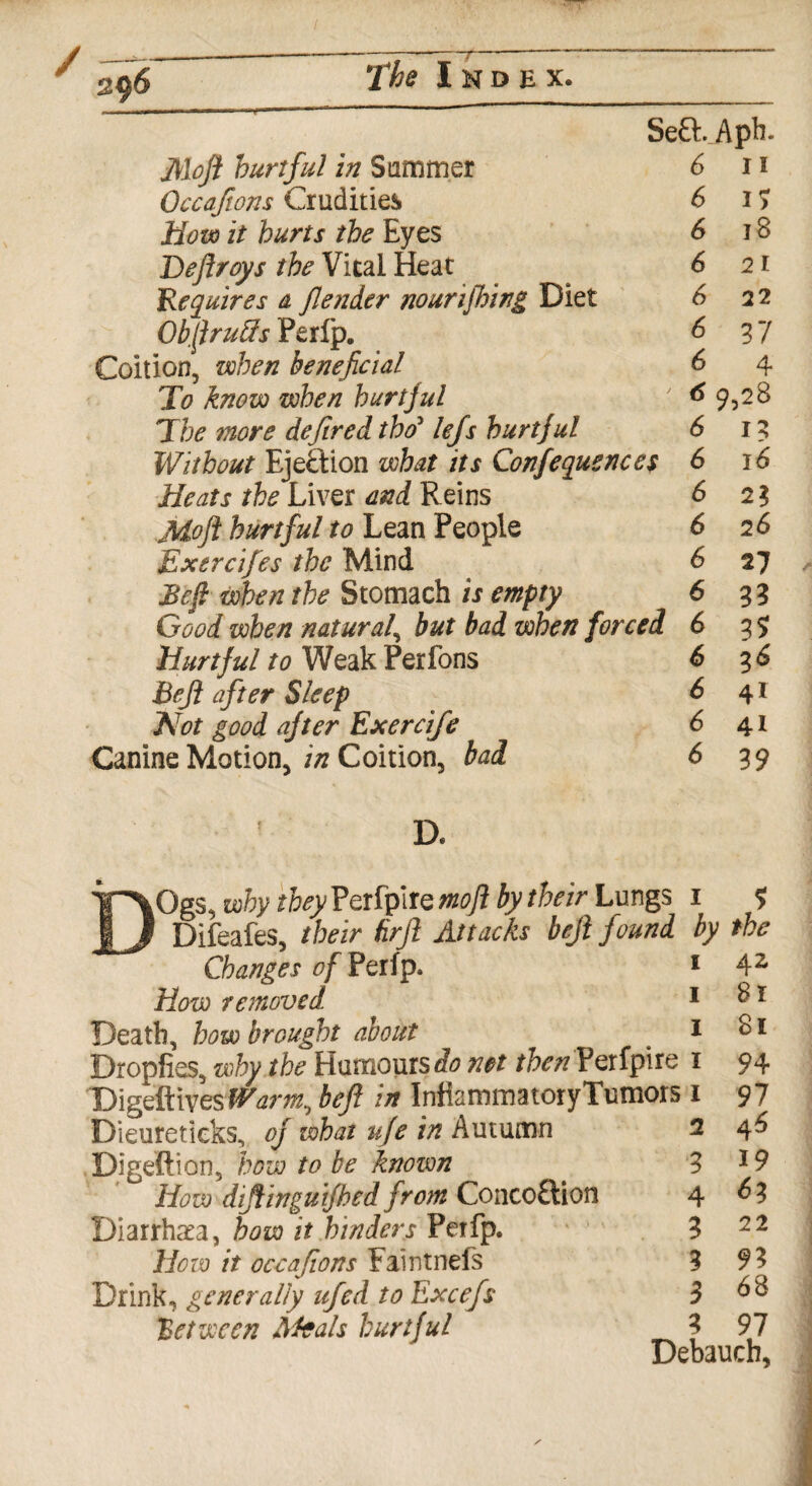 S e&. Aph. Moft hurtful in Summer 6 11 Occaftons Crudities 6 17 How it hurts the Eyes 6 18 Deftroys the Vital Heat 6 21 Requires a flender nourijhing Diet 6 22 ObftruSs Perlp. & 37 Coition, when beneficial 6 4 To know when hurtful 69,28 The more deffred tho5 lefs hurtful 6 13 Without Ejection what its Conferences 6 16 Heats the Liver and Reins 6 21 Moft hurtful to Lean People 6 2 6 Exercifes the Mind 6 27 JBeft when the Stomach is empty 6 33 Good when natural, but bad when forced 6 35; Hurtful to Weak Perfons 6 3 6 Befi after Sleep & 4* Hot good after Exercife 6 41 Canine Motion, in Coition, bad 63 9 Ogs, why they Perfpire moft by their Lungs 1 ? 1 Difeafes, their tirfl Attacks befi found by the Changes of Perip. How removed Death, how brought about Dropfies, why the Humours^ net then Perfpire Digeftivesf^m, befi in InfiammatoryTumors 1 Dieuretieks, of what ufe in Autumn 2 Digeftion, how to be known How diftinguifbed from Concoftion Diarrhea, how it hinders Perfp. How it occafions Faintnels Drink, generally ufed to Excefs ]Between Meals hurtful 1 1 1 3 4 3 3 3 3 42 81 81 94 97 46 19 63 22 93 68 97 Debauch,