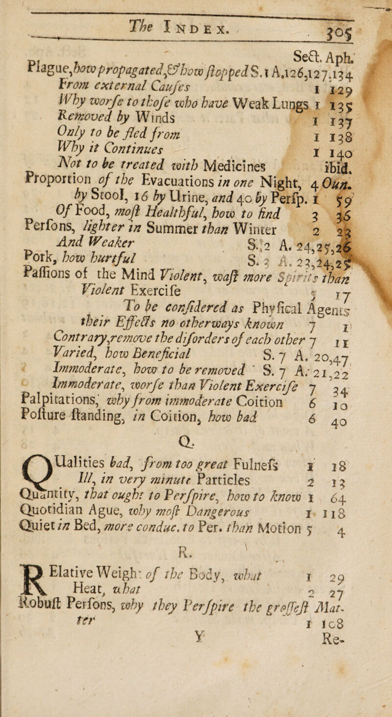 jos pi 7 i -jt SeQ:. Apt Plague,few propagatedftf howftcppedS.x A,i26,i27.134 From external Caufes & I 129 worje to thofe who have Weak Lungs r 12c Removed by Winds 1 i?7 Only to be fled from I j ;> g Why it Continues 1 140 A^r to be treated with Medicines ibid. Proportion of the Evacuation sin one Night, 4 Oun* by Stool, 16 by Urine, and 40 by Perlp. 1 <q Of Food, moft Healthful, few find 3 25 *• er^ons, lighter in Summer than Winter 2 23 And Weaker S.I2 A. 24,25,26 Pont, how hurtful ' & 3 A. 23,24,2!* r anions of the Mind Violent, waft more Spirits than Violent Exercife * - ?y fe confliercd as Phyfical Agents their Effeffs no otherways known 7 ji Contraryyemove the diforders of each other 7 If how Beneficial S. 7 A.*20,47 Immoderate, how to be removed ' S. 7 A; 21,22 Immoderate, /fez? Violent Exercife Palpitations, why from immoderate Coition Pofture Handing, /Vz Coition^ how bad 6 6 Q a 34 1 o 40 2 8 I? 64 118 4 |Ualities fetf, from too great Fulnefs 1 . ///, //? w/y minute Particles 2 Quantity, that ought to Verfipire^ howto know 1 Quotidian Ague, why moft Dangerous I Quiet in Bed, more con due, to Per. than Motion % R. ' r V RElative Weigh: of the Body, what 1 Heat, uhat 2 Robuft Perfons, why they Yerfpire the grofTeJi Mat trr 1 icB Y Re. 29 27