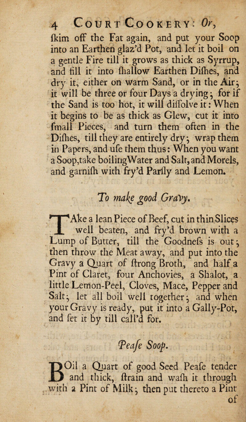 ftim off the Fat again, and put your Soop into an Earthen glaz'd Pot, and let it boil on a gentle Fire till it grows as thick as Syrrup, and till it into (hallow Earthen Difhes, and dry it, either on warm Sand, or in the Air^ it will be three or four Days a drying^ for if the Sand is too hot, it will diffolve it: When it begins to be as thick as Glew, cut it into fmall Pieces, and turn them often in the Difhes, till they are entirely dry, wrap them in Papers, and ufe them thus: When you want a Soop,take boilirigWater and Salt, and Morels, and garnifh with fry’d Parfly and Lemon. Alee a lean Piece of Beef, cut in thin Slices I. well beaten, and fry'd brown with a Lump of Butter, till the Goodnefs is out, then throw the Meat away, and put into the Gravy a Quart of ftrong Broth, and half a Pint of Claret, four Anchovies, a Shalot, a little Lemon-Peel, Cloves, Mace, Pepper and Salt^ let all boil well together, and when your Gravy is ready, put it into a Gally-Pot, and fet it by till call'd for. ^eafe Soop. BOil a Qpart of good Seed Peafe tender and thick, (train and wa(h it through v/ith a Pint of Milk^ then put thereto a Pint of