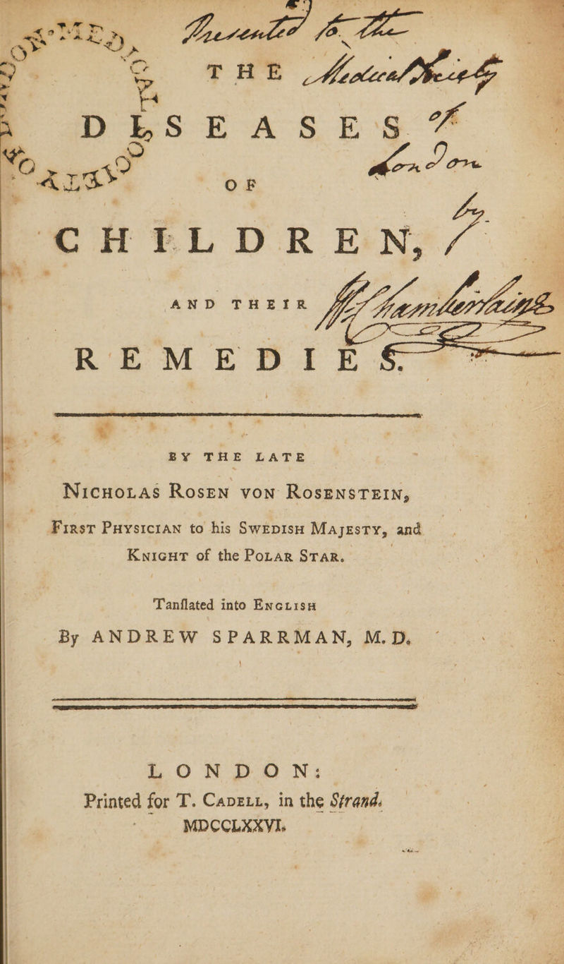 &gt; CHILDREN, a AND Ma, oa RT 5 BY THE LATE Nicuotas Rosen von RosensTEIn, First Puysictawn to his Swepisn Majesty, and 4 . | ‘. Knicut of the Porar STar. J Tanflated into EncuisH By ANDREW SPARRMAN, M.D. LONDON: Printed for T. Capexz, in the Strand. MDCCLAXYI,