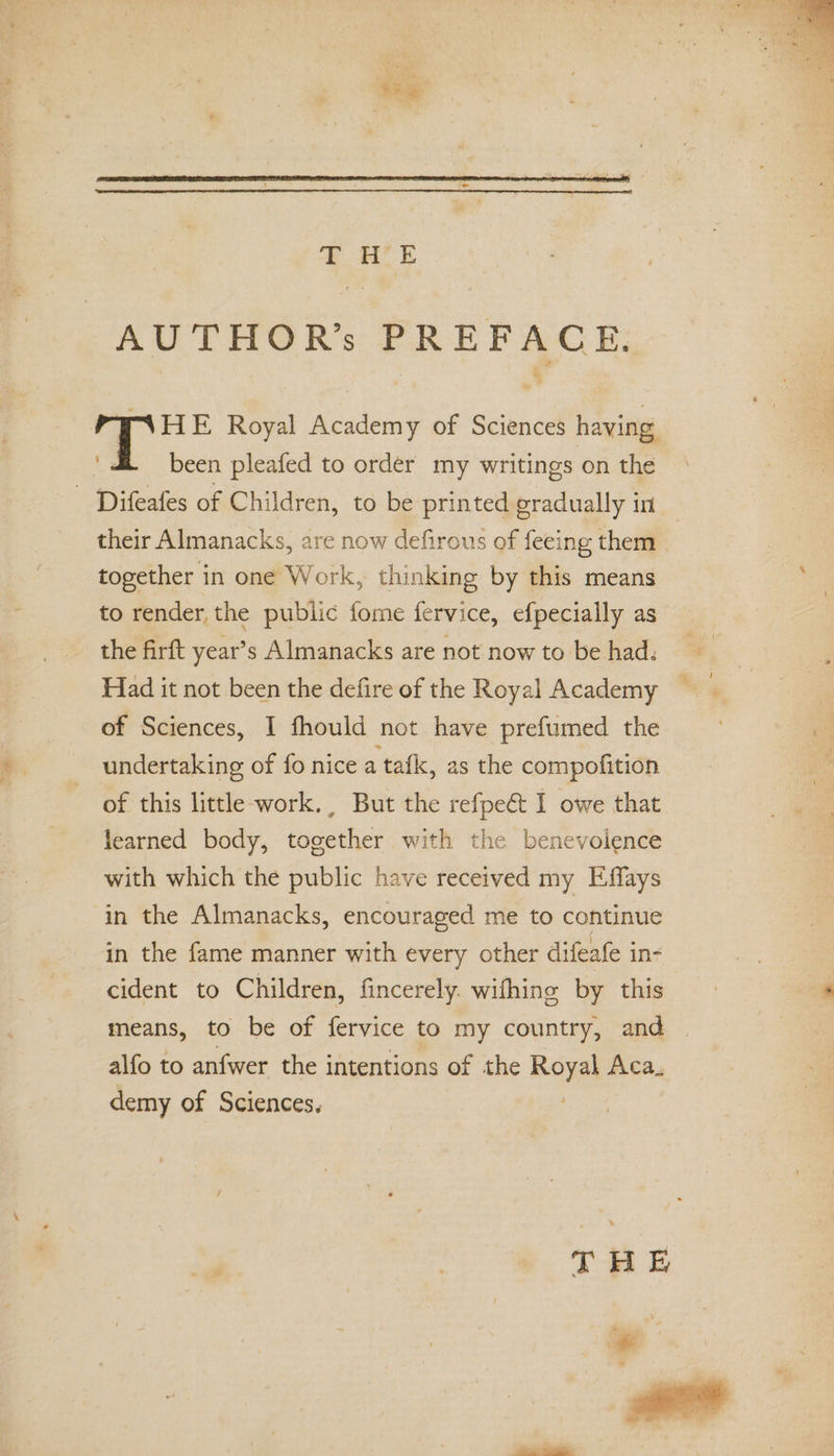 S ie; bag &gt; AUTHOR’s PREFACE. HIE Royal Academy of Sciences having. been pleafed to order my writings on the - Difeafes of Children, to be printed gradually in | their Almanacks, are now defirous of feeing them together in one Work, thinking by this means to render, the public fome fervice, efpecially as the firft year’s Almanacks are not now to be had. Had it not been the defire of the Royal Academy of Sciences, I fhould not have prefumed the undertaking of fo nice a tafk, as the compofition of this little-work., But the refpeét I owe that learned body, together with the benevolence with which the public have received my Effays in the Almanacks, encouraged me to continue in the fame manner with every other difeafe in- cident to Children, fincerely. wifhing by this means, to be of fervice to my country, and — alfo to anfwer the intentions of the Royal Aca. demy of Sciences. ‘ * THE