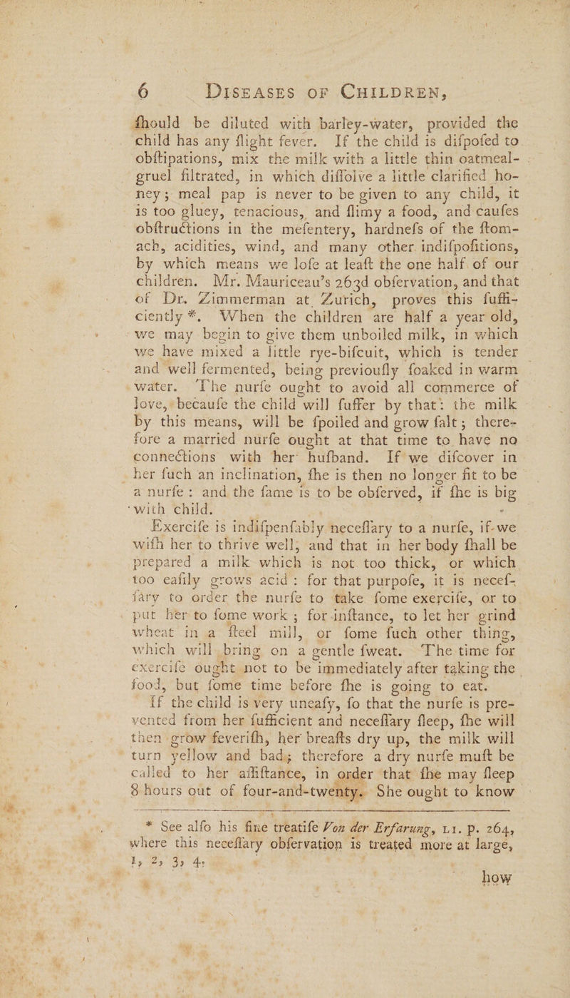 fhould be diluted with barley-water, provided the child has any flight fever. If the child is difpofed to obftipations, mix the milk with a little thin oatmeal- gruel filtrated, in which diffoive a little clarified ho- ney; meal pap is never to be given to any child, it is too gluey, tenacious, and flimy a food, and caufes ach, acidities, wind, and many other. indifpofitions, by which means we lofe at leaft the one half of our children. Mr. Mauriceau’s 263d obfervation, and that of Dr, Zimmerman at. Zurich, proves this fufh- ciently *. When the children are half a year old, we may begin to give them unboiled milk, in which we have mixed a little rye-bifcuit, which is tender — and well fermented, being previoufly foaked in warm love, becaufe the child will faffer by that: the milk by this means, will be fpoiled and grow falt; there- fore a married nurfe ought at that time to have no connections with her hufband. If we difcover in. a nurfe: and the fame is to be obferved, if fhe is big ‘with child. : . Exercife is indifpenfably neceflary to a nurfe, if-we with her to thrive well, and that in her body fhall be prepared a milk which is not. too thick, or which too eafily grows acid: for that purpofe, it is necef- jary to order the nurfe to take fome exercife, or to put her to fome work ; forinftance, to let her grind wheat in a iteel mill, or fome fuch other thing, which will bring on a gentle fweat. ‘The time for exercife ought not to be immediately after taking the | food, but fome time before fhe is going to eat. [f the child is very uneafy, fo that the nurfe is pre- vented from her fuficient and neceflary fleep, fhe will then grow feverifh, her breafts dry up, the milk will turn yellow and bad; therefore a dry nurfe muft be called to her ailiftance, in order that fhe may fleep 8 hours out of four-and-twenty. She ought to know * See alfo his fine treatife Von der Erfarung, u1. p. 264, where this neceflary obfervation is treated more at large, Ey 25 3) 4 | ® how