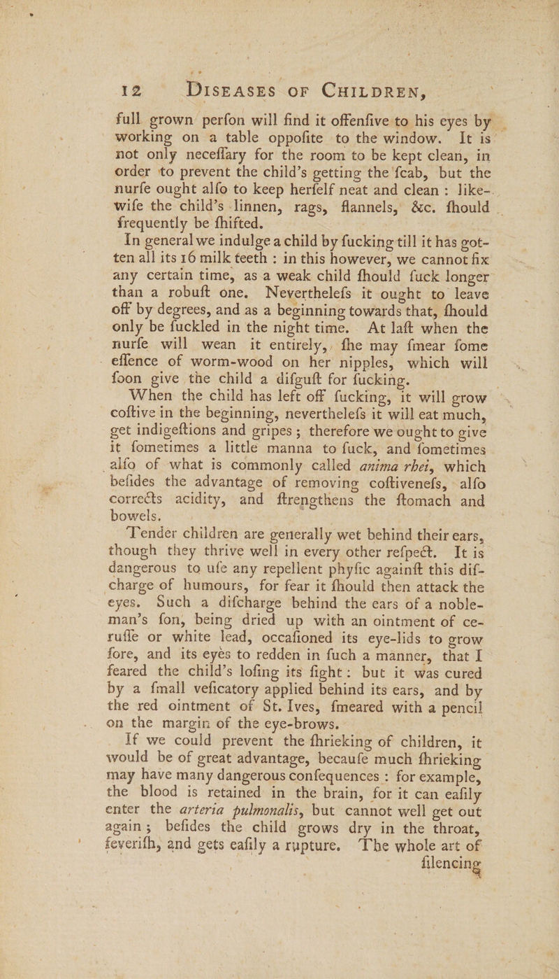 full. grown perfon will find it offenfive to his eyes by _ working on a table oppofite to the window. It is’ not only neceflary for the room to be kept clean, in order to prevent the child’s getting the fcab, but the nurfe ought alfo to keep herfelf neat and clean : like-.. wife the child’s linnen, rags, flannels, &amp;c. fhould _ frequently be fhifted. Son In general we indulge a child by fucking till it has got- ten all its 16 milk teeth : in this however, we cannot fix any certain time, as a weak child fhould fuck longer than a robuft one. Neyverthelefs it ought to leave off by degrees, and as a beginning towards that, fhould _ only be fuckled in the night time. At laft when the nurfe will wean it entirely, fhe may fmear fome - eflence of worm-wood on her nipples, which will foon give the child a difguft for fucking. coftive in the beginning, neverthelefs it will eat much, get indigeftions and gripes; therefore we ought to give it fometimes a little manna to fuck, and fometimes _alfo of what is commonly called anima rhei, which belides the advantage of removing coftivenefs, alfo corrects acidity, and ftrengthens the ftomach and bowels. : ‘Tender children are generally wet behind their ears, though they thrive well in every other refpect. It is dangerous to ufe any repellent phyfic againtt this dif- charge of humours, for fear it fhould then attack the eyes. Such a difcharge behind the ears of a noble- man’s fon, being dried up with an ointment of ce- rufle or white lead, occafioned its eye-lids to grow fore, and its eyés to redden in fuch a manner, that I feared the child’s lofing its fight: but it was cured by a {mall veficatory applied behind its ears, and by the red ointment of St. Ives, fmeared with a pencil On the margin of the eye-brows. If we could prevent the fhricking of children, it would be of great advantage, becaufe much fhrieking | may have many dangerous confequences : for example, the blood is retained in the brain, for it can eafily enter the arteria pulmonalis, but cannot well get out again; befides the child grows dry in the throat, feverith, and gets eafily a rupture. The whole art of 3 | ue ; filencing