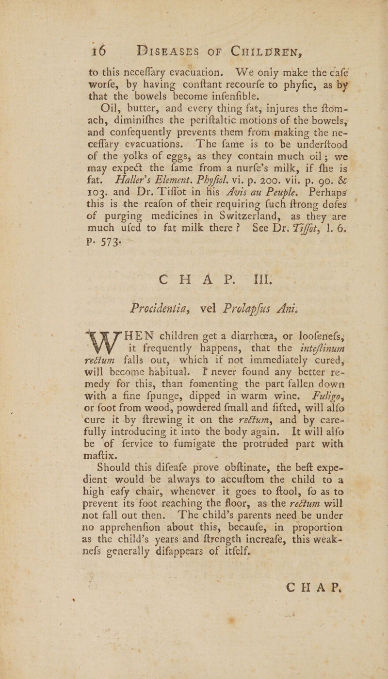 to this neceflary evacuation. We only make the cafe worfe, by having conftant recourfe to phyfic, as by that the bowels become infenfible. | Oil, butter, and every thing fat; injures the ftom- ach, diminifhes the periftaltic motions of the bowels, and confequently prevents them from making the ne- ceflary evacuations. ‘The fame is to be underftood of the yolks of eggs, as they contain much oil; we may expect the fame from a nurfe’s milk, if fhe is fat. Haller’s Element. Phyfil. vi. p. 200. vii. p. go. &amp; 103. and Dr. Tiffot in his Auis au Peuple. Perhaps this is the reafon of their requiring fuch ftrong dofes of purging medicines in Switzerland, as they are much ufed to fat milk there? See Dr. Ti/or, 1. 6. yy ser Cur AS Bed. Procidentia, vel Prolapfus Ani. % RV HEN children get a diarrhoea, or loofenefs, y¥Y it frequently happens, that the inte/linum rectum falls out,- which if not immediately cured,. will become habitual. F never found any better re- medy for this, than fomenting the part fallen down with a fine fpunge, dipped in warm wine. Fuligo, or foot from wood, powdered {mall and fifted, will alfo | ‘cure it by ftrewing it on the reéfum, and by care- fully introducing it into the body again. It will alfo be of fervice to fumigate the protruded part with mattix. | . Should this difeafe prove obftinate, the beft expe- dient would be always to accuftom the child to a high eafy chair, whenever it goes to ftool, fo as to prevent its foot reaching the floor, as the rectum will no apprehenfion about this, becaufe, in proportion as the child’s years and ftrength increafe, this weak- nefs generally difappears of itfelf. CHAP,