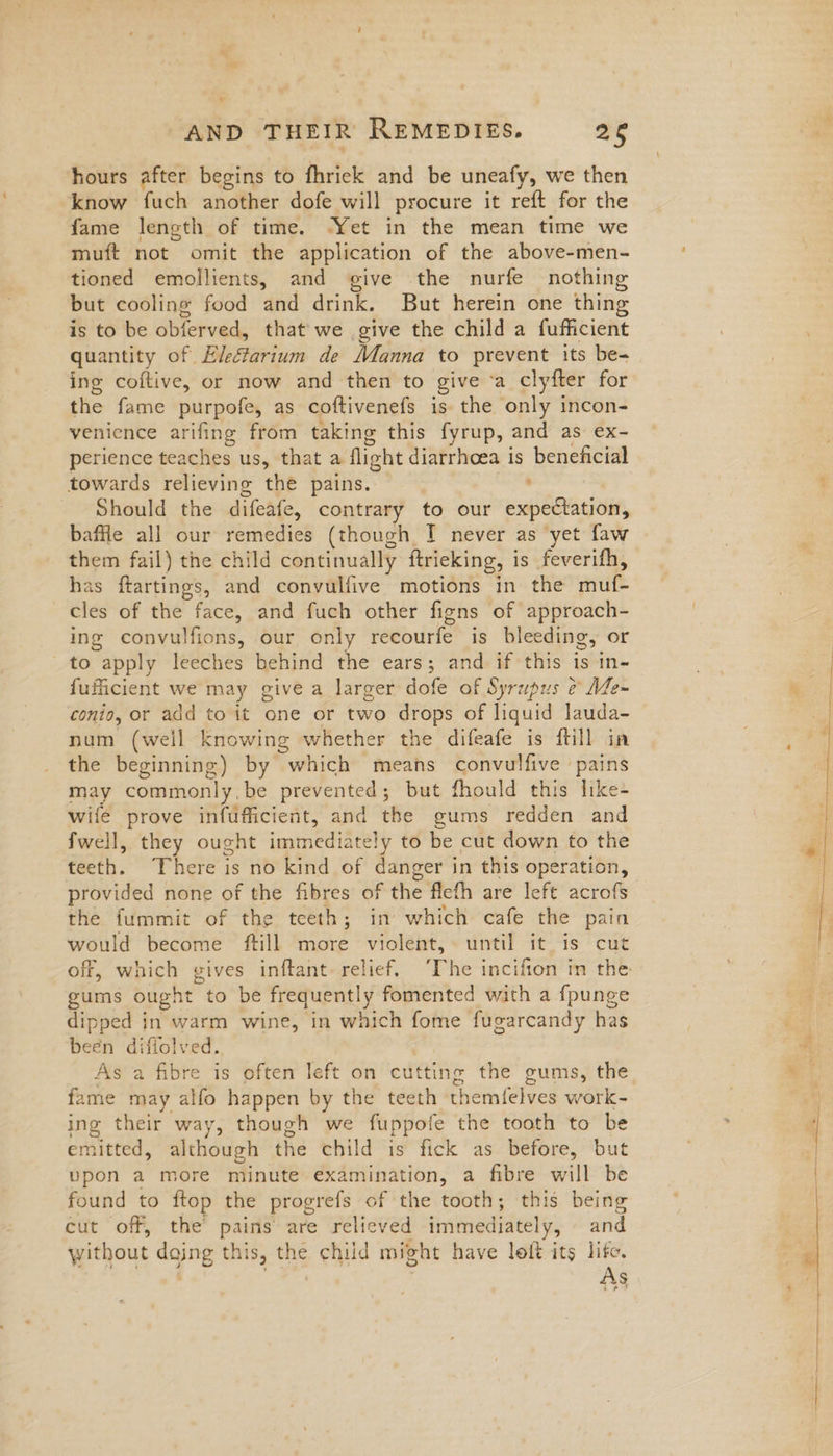 ¥ AND THEIR REMEDIES. 26 hours after begins to fhriek and be uneafy, we then know fuch another dofe will procure it reft for the fame length of time. ‘Yet in the mean time we muft not omit the application of the above-men- tioned emollients, and give the nurfe nothing but cooling food and drink. But herein one thing is to be obierved, that we give the child a fufficient quantity of Eleétarium de Manna to prevent its be- ing coftive, or now and then to give ‘a clyfter for the fame purpofe, as coftivenefs is the only incon- venience arifing from taking this fyrup, and as ex- perience teaches us, that a flight diarrhoea is beneficial towards relieving the pains. ' Should the difeafe, contrary to our expectation, baffle all our remedies (though I never as ‘yet faw them fail) the child continually ftrieking, is feverifh, has ftartings, and convulfive motions in the muf- cles of the face, and fuch other figns of approach- ing convulfions, our only recourfe is bleeding, or to apply leeches behind the ears; and if this is in- fufficient we may give a larger dofe of Syrupus ¢ Me~ conio, or add to it one or two drops of liquid lauda- num (well knowing whether the difeafe is ftill in the beginning) by which means convulfive pains may commonly.be prevented; but fhould this like- wife prove infufficient, and the gums redden and fwell, they ought immediately to be cut down to the teeth. There is no kind of danger in this operation, provided none of the fibres of the flefh are left acrofs the fummit of the teeth; in which cafe the pain would become ftill more violent, until it is cut gums ought to be frequently fomented with a fpunge dipped in warm wine, in which fome fugarcandy has been diffolved. As a fibre is often left on cutting the gums, the fame may alfo happen by the teeth themfelves work- ing their way, though we fuppofe the tooth to be emitted, although the child is fick as before, but upon a more minute examination, a fibre will be found to ftop the progrefs of the tooth; this being cut off, the pains are relieved immediately, and without dojng this, the child might have loft its life. ae, ae As