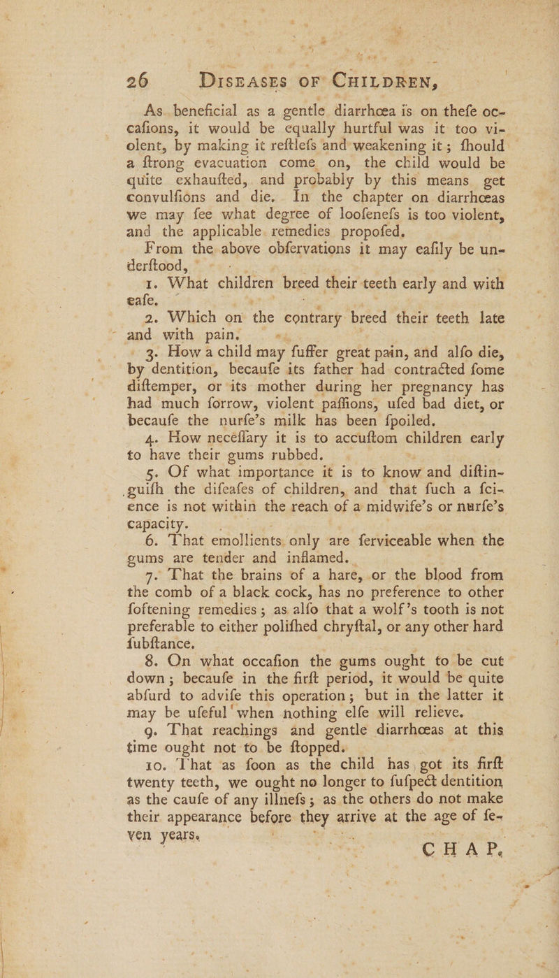 a x = # cd / As.beneficial as 2 gentle diarrhoea is on thefe oc- cafions, it would be equally hurtful was it too vi- olent, by making it reftlefs and weakening it; fhould © a ‘firong evacuation come on, the child auld be quite exhaufted,. and probably by this means get convulfions and die. In the chapter on diarrhceas we may fee what degree of loofenefs is too violent, and the applicable. remedies propofed. From the above obfervations it may cally be un- derftood, 1. What children breed their teeth early and with eafe, 2. Which on the contrary breed their teeth late . How a child may fuffer great pain, and alfo die, by dentition becaufe its father had contra¢ted fome diftemper, or its mother during her pregnancy has had much forrow, violent paffions, ufed bad diet, or becaufe the nurfe’s milk has been fpoiled. 4. How neceflary it is to accuftom children early to have their gums rubbed. 5. Of what importance it is to aut and diftin- ence is not within the reach of a midwife’s or nurfe’s Capacity. 6. That emollients only are ferviceable when the gums are tender and inflamed. . That the brains of a hare, or the blood from the comb of a black cock, has no preference to other foftening remedies; as. alle that a wolf’s tooth is not preferable to either polifhed chryftal, or any other hard fubftance. 8. On what occafion the gums ought to be cut down ; becaufe in the firft period, it would be quite alivurd to advife this operation; but in the latter it may be ufeful' when nothing elfe will relieve. g. That reachings and gentle diarrhoeas at this time ought not to be ftopped. 10. That as foon as the child has, got its firft twenty teeth, we ought no longer to fufpedt dentition as the caufe of any illnefs ; as the others do not make their appearance before they atrive at the age of fe- ven years. C H A P.
