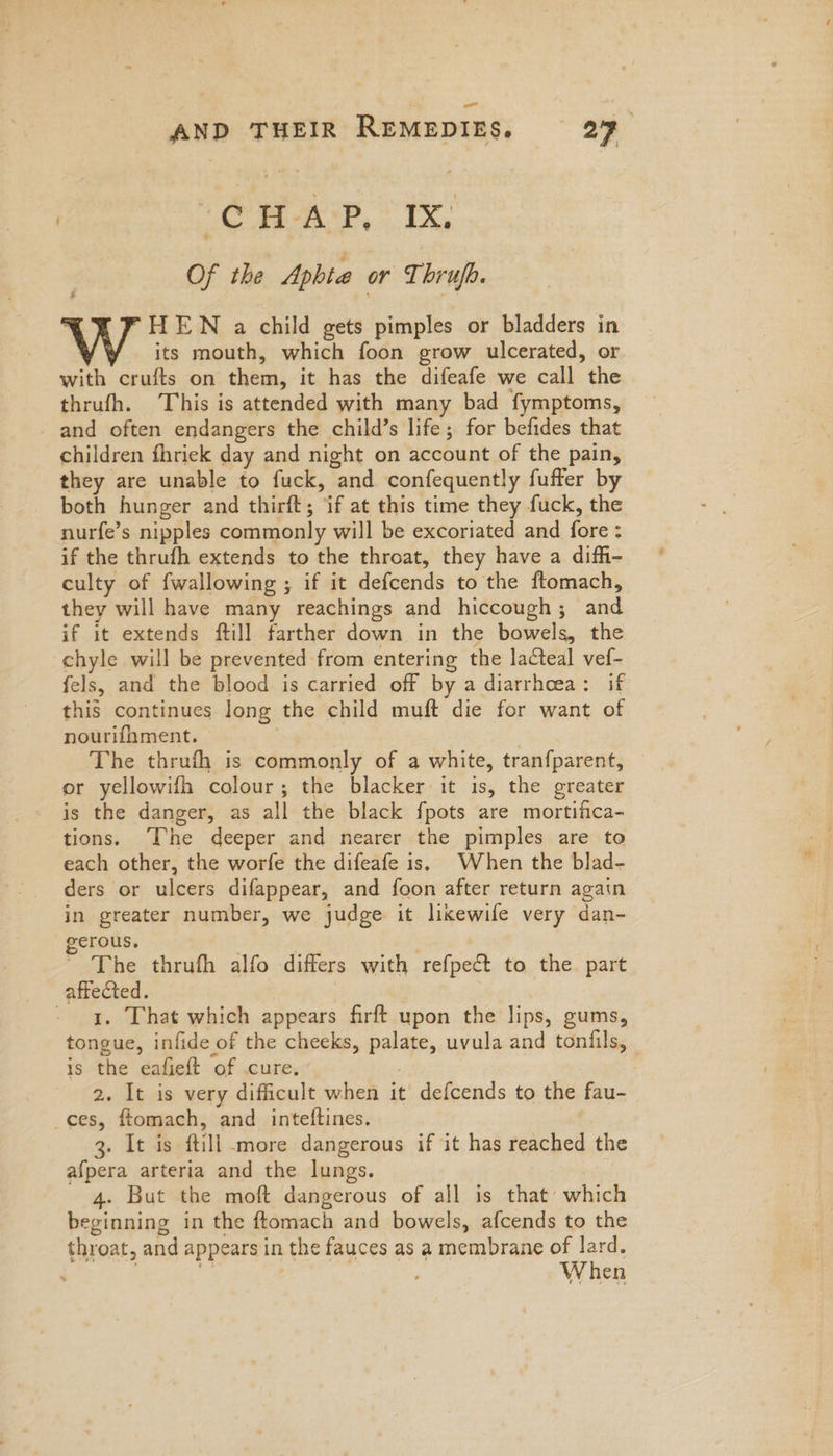 | ‘CHAS, * IX, Of the Aphte or Thrufb. HEWN a child gets pimples or bladders in its mouth, which foon grow ulcerated, or with crufts on them, it has the difeafe we call the thrufh. This is attended with many bad fymptoms, _ and often endangers the child’s life; for befides that children fhriek day and night on account of the pain, they are unable to fuck, and confequently fuffer by both hunger and thirft; if at this time they fuck, the nurfe’s nipples commonly will be excoriated and fore : if the thrufh extends to the throat, they have a diffi- culty of fwallowing ; if it defcends to the ftomach, they will have many reachings and hiccough; and if it extends ftill farther down in the bowels, the -chyle will be prevented from entering the lacteal vef- fels, and the blood is carried off by a diarrhoea: if this continues long the child muft die for want of nourifhment. . The thrufh is commonly of a white, tranfparent, or yellowifh colour; the blacker it is, the greater is the danger, as all the black fpots are mortifica- tions. The deeper and nearer the pimples are to each other, the worfe the difeafe is, When the blad- ders or ulcers difappear, and foon after return again in greater number, we judge it lixewife very dan- erous. | The thrufh alfo differs with refpect to the part affected. | - a, That which appears firft upon the lips, gums, tongue, infide of the cheeks, palate, uvula and tonfils, is the eafieft of cure, ; 2. It is very difficult when it defcends to the fau- ces, ftomach, and inteftines. 3. It is ftill more dangerous if it has reached the afpera arteria and the lungs. 4. But the moft dangerous of all is that’ which beginning in the ftomach and bowels, afcends to the throat, and appears in the fauces as a membrane of lard. | When