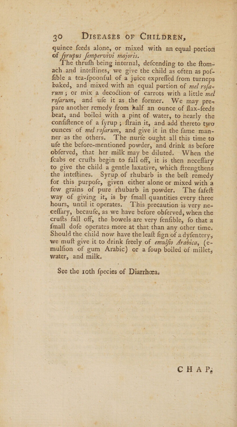quince feeds alone, or mixed with an equal portiosi of fyrupus femperuivi majoris. — £6 Sea: ‘The thrufh being internal, defcending to the ftom- ach and inteftines, we give the child as often as pof- | fible a tea-{poonful of a juice exprefled from turneps baked, and mixed with an equal portion of mel rofa- rum; or mix a decoction: of carrots with a little med yofarum, and ufe it as the former. We may pre= pare another remedy from half an ounce of flax-feeds beat, and boiled with a pint of water, to nearly the confiftence of a fyrup; ftrain it, and add thereto two ounces’ of mel rofarum, and give it in the fame man- ner as the others. The nurfe ought all this time to ufe the before-mentioned powder, and drink as before obferved, that her milk may be diluted. When the {cabs or crufts begin to fall off, it is then neceflary _ to give the child a gentle laxative, which ftrengthens the inteftines. Syrup of rhubarb is the beft remedy for this purpofe, given either alone or mixed with a few grains of pure rhubarb in powder. The fafeft way of giving it, is by {mall quantities every three hours, until it operates. This precaution is very ne- ceflary, becaufe, as we have before obferved, when the cruits fall off, the bowels are very fenfible, fo that a {mall dofe operates more at that than any other time. — Should the child now. have the leaft fign of a dyfentery, we muft give it to drink freely of emulfio Arabica, (e- mulfion of gum Arabic) or a foup boiled of millet, water, and milk. See the roth fpecies of Diarrhoea, | CHAP;