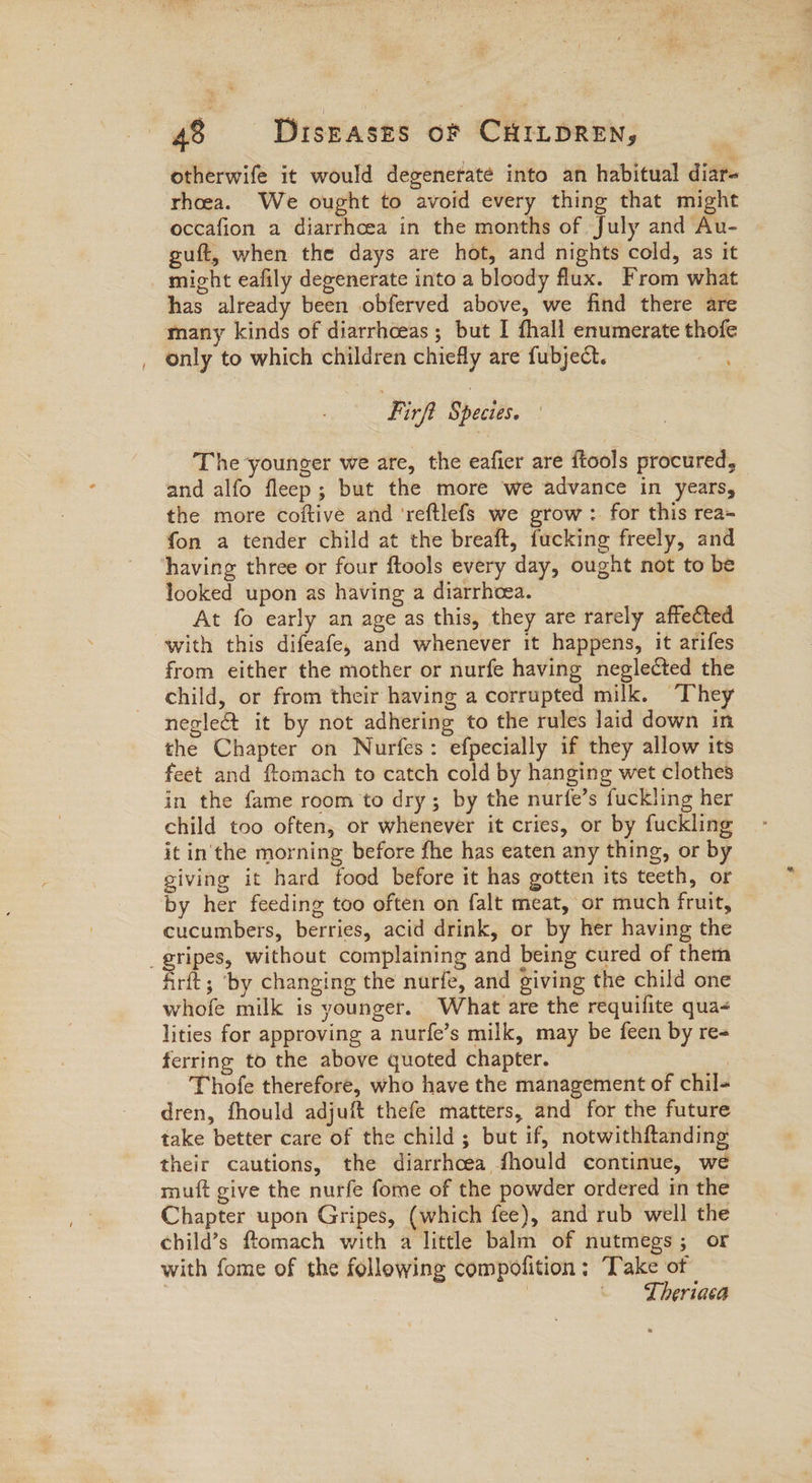 / otherwife it would degenerate into an habitual diar- rhoea. We ought to avoid every thing that might occafion a diarrhcea in the months of July and Au- guft, when the days are hot, and nights cold, as it might eafily degenerate into a bloody flux. From what has already been obferved above, we find there are many kinds of diarrhceas; but I fhall enumerate thofe only to which children chiefly are fubject. Firp Speites. ! The younger we are, the eafier are ftools procured, and alfo fleep; but the more we advance in years, the more coftive and ‘reftlefs we grow : for this rea- fon a tender child at the breaft, fucking freely, and looked upon as having a diarrhoea. At fo early an age as this, they are rarely affected with this difeafe, and whenever it happens, it arifes from either the mother or nurfe having neglected the child, or from their having a corrupted milk. They negle&t it by not adhering to the rules laid down in the Chapter on Nurfes: efpecially if they allow its feet and ftomach to catch cold by hanging wet clothes in the fame room to dry; by the nurfe’s fuckling her child too often, or whenever it cries, or by fuckling it in'the morning before fhe has eaten any thing, or by giving it hard food before it has gotten its teeth, or by her feeding too often on falt meat, or much fruit, cucumbers, berries, acid drink, or by her having the firft; ‘by changing the nurfe, and giving the child one whofe milk is younger. What are the requifite qua- lities for approving a nurfe’s milk, may be feen by re- ferring to the above quoted chapter. : Thofe therefore, who have the management of chil- dren, fhould adjuft thefe matters, and for the future take better care of the child ; but if, notwithftanding their cautions, the diarrhcea fhould continue, we muft give the nurfe fome of the powder ordered in the Chapter upon Gripes, (which fee), and rub well the child’s flomach with a little balm of nutmegs; or with fome of the following compolition ; Take of | | - Lheriaca