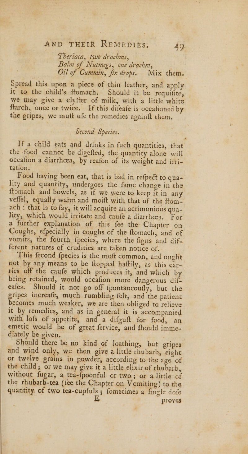 | | | AND THEIR ReMepIEs. 49 Theriaca, two drachms, Balm of Nutmegs, one drachm, Oil of Cummin, fix drops. Mix them. Spread this upon a piece of thin leather, and apply it to the child’s ftomach. Should it be requifite, we may give a clyiter of milk, with a little white ftarch, once or twice. If this difeafe is occafioned by the gripes, we muft ufe the remedics againft them. Second Species. If a child eats and drinks in fuch quantities, that the food cannot be digefted, the quantity alone will | occafion a diarrhoea, by reafon of its weight and irri- tation. Food having been eat, that is bad in refpect to qua- lity and quantity, undergoes the fame change in the ffomach and bowels, as if we were to keep it in any veflel, equally warm and moift with that of the ftom- ach : that is to fay, it will acquire an acrimonious qua- lity, which would irritate and caufe a diarrhcea. For a further explanation of this fee the Chapter on Coughs, efpecially in coughs of the ftomach, and of vomits, the fourth fpecies, where the figns and dif ferent natures of crudities are taken notice of. | This fecond fpecies is the moft common, and ought not by any means to be ftopped haftily, as this car- ries off the caufe which produces it, and which by being retained, would occafion more dangerous dif- eafes. Should it not go off {pontaneoufly, but the gripes increafe. much rumbling felt, and the patient becomes much weaker, we are then obliged to relieve it by remedies, and as in general it is accompanied with lofs of appetite, and a difguft for food, an emetic would be of great fervice, and fhould imme- diately be given. | : Should there be no kind of loathing, but gripes and wind only, we then give a little rhubarb, eight or twelve grains in powder, according to the age of the child; or we may give it a little elixir of rhubarb, without fugar, a tea-{poonful or two; or a little of the rhubarb-tea (fee the Chapter on Vomiting) to the quantity of two tea-cupfuls ; fometimes a fingle dofe | Lk proves