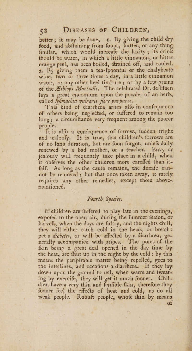 better; it may be done, x. By giving the child dry food, and abftaining from foups, butter, or any thing fimilar, which would increafe the laxity ; its drink fhould be water, in which a little cinnamon, or bitter orange peel, has been boiled, ftrained off, and cooled. 2. By giving them a tea-fpoonful of the chalybeate wine, two or three times a day, ina little cinnamon water, or any other fteel tincture ; or by a few grains of the Hthiops Martialis. The celebrated Dr. de Haen lays a great encomium upon the powder of an herb, called Ayfimachia vulgaris flore purpurea. This kind of diarrhcea arifes alfo in confequence of others being neglected, or fuffered to remain too long; a circumftance very frequent arnong the poorer people. ee It is alfo a confequence of forrow, fudden fright and jealoufy. It is true, that children’s forrows are of no long duration, but are foon forgot, unlefs daily renewed by a bad mother, or a teacher. Envy or jealoufy will frequently take place in achild, when “jt obferves the other children more carefled than it- felf. As long as the caufe remains, the difeafe can- not be removed ; but that once taken away, it rarely requires any other remedies, except thofe above- mentioned, . | | Fourth Species. If children are fuffered to play late in the evenings, expofed to the open air, during the fummer feafon, or harveft, when the days are fultry, and the nights chill, they will either catch cold in the head, or breaft : get a diabetes, or will be affected by a diarrhoea, ge- nerally accompanied with gripes. ‘Ihe pores of the fkin being a great deal opened in the day time by the heat, are {hut up in the night by the cold: by this ~ means the perfpirable matter being repelled, goes to the inteftines, and occafions a diarrhoea. If they lay down upon the ground to reft, when warm and {weat- ing by exercife, they will get it much fooner. Chil- dren have a very thin and fenfible fkin, therefore they fooner feel the effects of heat and cold, as do ail weak people. Robutt people, whofe fkin by means | | of