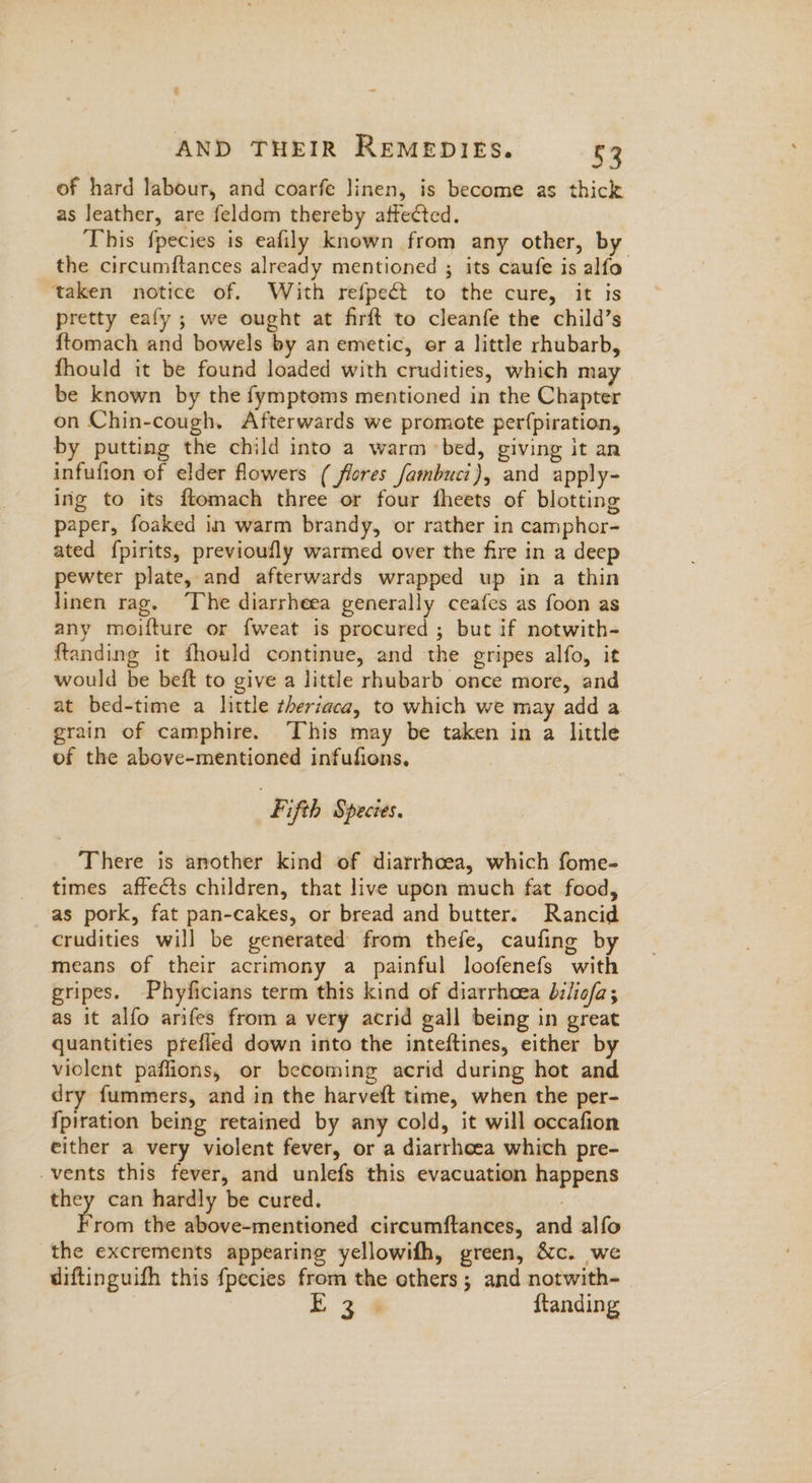 ¢ AND THEIR REMEDIES. 53 of hard labour, and coarfe linen, is become as thick as leather, are feldom thereby affected. This fpecies is eafily known from any other, by the circumftances already mentioned ; its caufe is alfo taken notice of. With refpect to the cure, it is pretty eafy ; we ought at firft to cleanfe the child’s ftomach and bowels by an emetic, er a little rhubarb, fhould it be found loaded with crudities, which may be known by the fymptoms mentioned in the Chapter on Chin-cough. Afterwards we promote perfpiration, by putting the child into a warm bed, giving it an infufion of elder flowers ( flores fambuci), and apply- ing to its ftomach three or four fheets of blotting paper, foaked in warm brandy, or rather in camphor- ated {pirits, previoufly warmed over the fire in a deep pewter plate, and afterwards wrapped up in a thin linen rag. ‘The diarrheea generally ceafes as foon as any moifture or fweat is procured ; but if notwith- ftanding it fhould continue, and the gripes alfo, it would be beft to give a little rhubarb once more, and at bed-time a little theriaca, to which we may add a grain of camphire. This may be taken in a little of the above-mentioned infufions, | Kifth Species. There is another kind of diarrhoea, which fome- times affects children, that live upon much fat food, as pork, fat pan-cakes, or bread and butter. Rancid crudities will be generated from thefe, caufing by means of their acrimony a painful loofenefs with gripes. Phyficians term this kind of diarrhoea biliofa; as it alfo arifes from a very acrid gall being in great quantities prtefled down into the inteftines, either by violent paffions, or becoming acrid during hot and dry fummers, and in the harveft time, when the per- {fpiration being retained by any cold, it will occafion either a very violent fever, or a diarrheea which pre- vents this fever, and unlefs this evacuation happens they can hardly be cured. F rom the above-mentioned circumftances, and alfo the excrements appearing yellowifh, green, &c. we diftinguifh this fpecies from the others ; and notwith- E34 ftanding