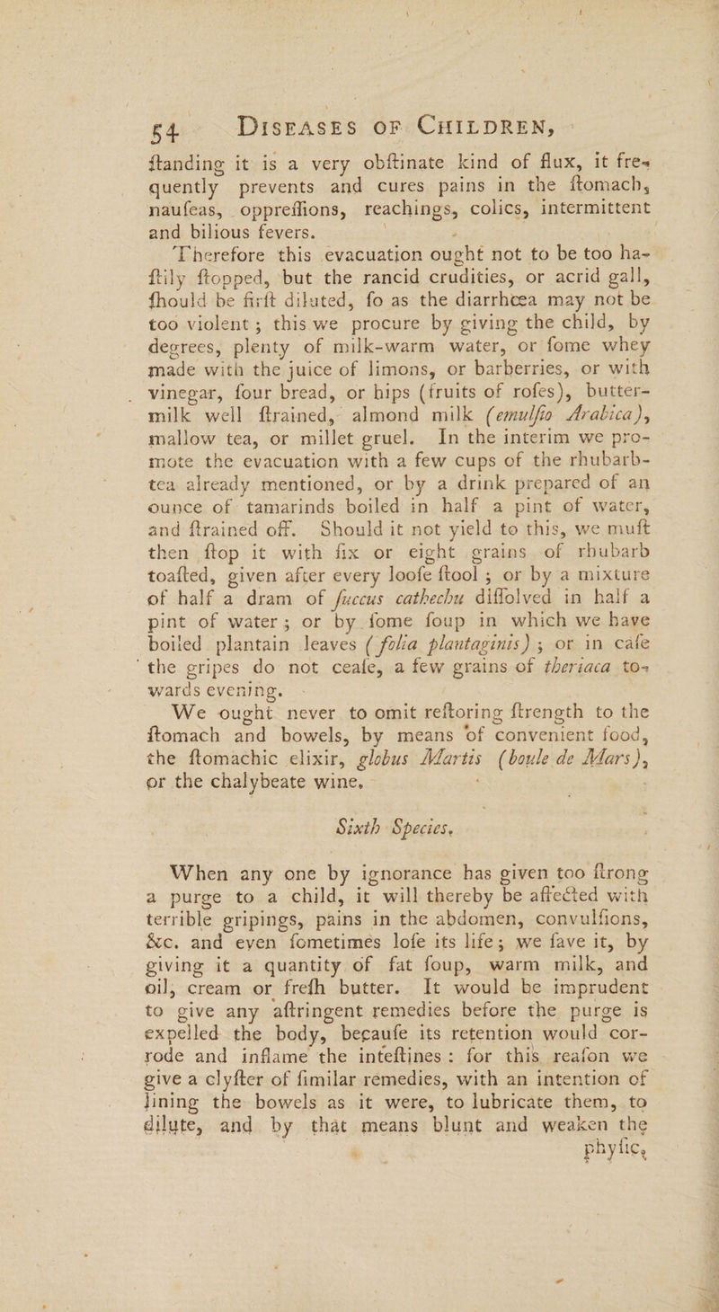 ftanding it is a very obftinate. kind of flux, it fres quently prevents and cures pains in the ftomach, and bilious fevers. . , Therefore this evacuation ought not to be too ha- ftily ftopped, but the rancid crudities, or acrid gall, fhould be firft dilated, fo as the diarrhcea may not be too violent ; this we procure by giving the child, by degrees, plenty of milk-warm water, or fome whey made with the juice of limons, or barberries, or with vinegar, four bread, or hips (fruits of rofes), butter- milk well ftrained, almond milk (emulfio Arabica), mallow tea, or millet gruel. In the interim we pro- mote the evacuation with a few cups of the rhubarb- tea already mentioned, or by a drink prepared of an ounce of tamarinds boiled in half a pint of water, and ftrained off. Should it not yield to this, we muft then ftop it with fix or eight grains of rbubarb toafted, given after every loofe {tool ; or by a mixture pint of water; or by fome foup in which we have boiled plantain leaves ( folia plantaginis) ; or in cate ‘the gripes do not ceafe, a few grains of theriaca to- wards evening. : We ought. never to omit reftoring {trength to the ftomach and bowels, by means of convenient food, the ftomachic elixir, globus Martis (boule de Mars), or the chalybeate wine, ; Sixth Species. a purge to a child, it will thereby be affected with terrible gripings, pains in the abdomen, convulfions, &c. and even fometimes lofe its life; we fave it, by giving it a quantity, of fat foup, warm milk, and oil; cream or frefh butter. It would be imprudent to give any aftringent remedies before the purge is expelled the body, becaufe its retention would cor- rode and inflame the inteftines: for this reafon we give a clyfter of fimilar remedies, with an intention of Jining the bowels as it were, to lubricate them, to dilute, and by that means blunt and weaken the a phytic, 4g —s