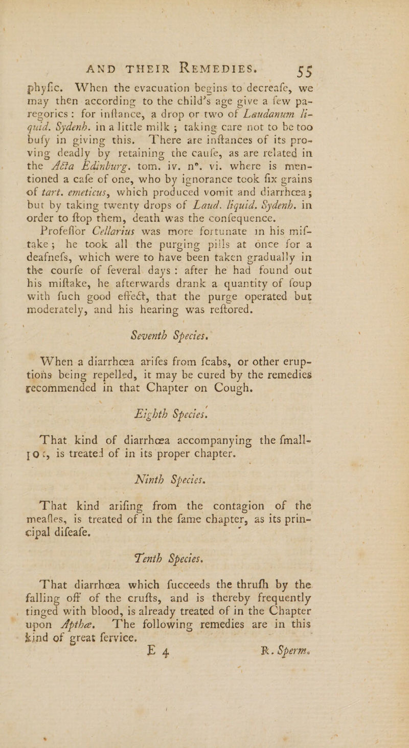 phyfic. When the evacuation begins to decreafe, we may then according to the child’s age give a few pa- regorics: for inftance, a drop or two of Laudanum h- quid. Sydenh. ina little milk ; taking care not to be too bufy in giving this. ‘There are inftances of its pro- ving deadly by retaining the caufe, as are related in the Aéta Edinburg. tom. iv. n°. vi. where is men- tioned a cafe of one, who by ignorance tcok fix grains of tart. emeticus, which produced vomit and diarrhcea; but by taking twenty drops of Laud. lsquid. Sydenh. in order to ftop them, death was the confequence. Profeflor Cellartus was more fortunate in his mif- take; he took all the purging pills at once for a deafnefs, which were to have been taken gradually in the courfe of feveral days: after he had found out his miftake, he afterwards drank a quantity of foup with fuch good effecét, that the purge operated but moderately, and his hearing was reftored. Seventh Species. When a diarrhcea arifes from fcabs, or other erup- tions being repelled, it may be cured by the remedies recommended in that Chapter on Cough. \ Lichth § pecies. That kind of diarrhea accompanying the fmall- 1Q<, is treated of in its proper chapter. Ninth Species. That kind arifing from the contagion of the meafles, is treated of in the fame chapter, as its prin~ cipal difeafe. Tenth Species. That diarrhoea which fucceeds the thrufh by the falling off of the crufts, and is thereby frequently _ tinged with blood, is already treated of in the Chapter upon Apthe. The following remedies are in this kind of great fervice. E 4 R. Sperm.