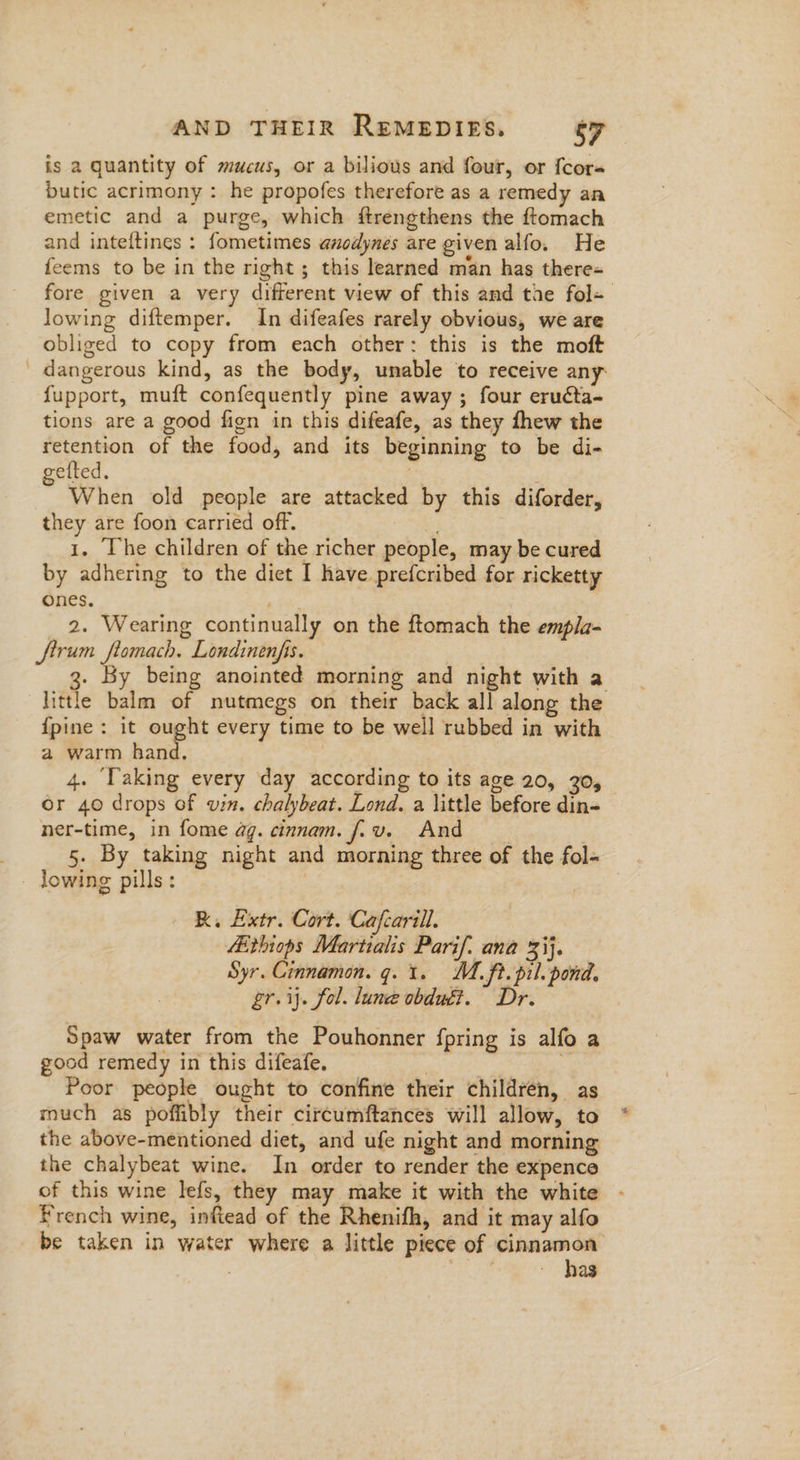is a quantity of mucus, or a biliows and four, or {cor butic acrimony : he propofes therefore as a remedy an emetic and a purge, which ftrengthens the ftomach and inteftines : fometimes anodynes are given alfo. He feems to be in the right ; this learned man has there= fore given a very different view of this and tae fol~ lowing diftemper. In difeafes rarely obvious, we are obliged to copy from each other: this is the moft dangerous kind, as the body, unable to receive any: fupport, muft confequently pine away ; four eruécta- tions are a good fign in this difeafe, as they fhew the retention of the food, and its beginning to be di- getted. ay When old people are attacked by this diforder, they are foon carried off. 1. The children of the richer people, may be cured by adhering to the diet I have prefcribed for ricketty ones. | 2. Wearing continually on the ftomach the empla- firum ftomach. Londinenfis. . By being anointed morning and night with a little balm of nutmegs on their back all along the {pine : it ih a every time to be well rubbed in with a warm hand. | 4. Taking every day according to its age 20, 30, or 40 drops of vin. chalybeat. Lond. a little before din- ner-time, in fome ag. cinnam. fiv. And | 5. By taking night and morning three of the fol- - lowing pills: | RK, Extr. Cort. Cafcarill. Aithiops Martralis Parif. ana 33}. Syr. Cinnamon. q. 1. M. ft. pil. pond, gr. ij. fol. lune obdué?. Dr. Spaw water from the Pouhonner fpring is alfo a good remedy in this difeafe. ge y Poor people ought to confine their children, as much as poflibly their circumftances will allow, to the above-mentioned diet, and ufe night and morning the chalybeat wine. In order to render the expence of this wine lefs, they may make it with the white - French wine, inftead of the Rhenifh, and it may alfo be taken in water where a little piece of cinnamon . | ~ has