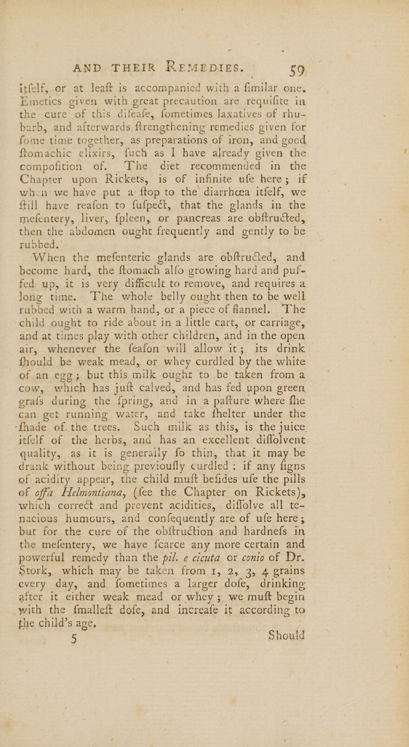 - AND THEIR REMEDIES. 59 itfelf, or at leaft is accompanied with a fimilar one, Emetics given with great precaution are requifite in the cure of this difeafe, fometimes laxatives of rhu- arb, and afterwards ftrengthening remedies given for fone time together, as preparations of iron, and good ftom achic elixirs, fuch as I have already given the compofition of. The diet recommended in the Chapter upon Rickets, is of infinite ufe here; if when we have put a ftop to the diarrhcea itfelf, we ftill have reafon to fufpect, that the glands in the mefentery, liver, fpleen, or pancreas are obftructed, then the abdomen ought frequently and gently to be rubbed. When the mefenteric glands are obftruted, and become hard, the ftomach alfo growing hard and puf- fed up, it is very dificult to remove, and requires a Jong time. The whole belly ought then to be well rubbed with a warm hand, or a piece of flannel. The child ought to ride about in a little cart, or carriage, and at times play with other children, and in the open air, whenever the feafon will allow it; its drink: fhould be weak mead, or whey curdled by the white of an egg; but this mule ought to be taken from a cow, which has juft calved, “and has fed upon green grafs during the f{pring, and in ‘a pafture where fhe can get running water, and take fhelter under the ‘fhade of. the trees. Such milk as this, is the juice, itfelf of the herbs, and has an excellent. diflolvent quality, as it is generaily fo thin, that it may be drank without being previoufly curdled: if any figns of acidity appear, the child muft befides ufe the pills of offa Helmontiana, (fee the Chapter on Rickets), which correct and prevent acidities, diffolve all te- nacious humours, and confequently are of ufe here; but for the cure of the obftruction and hardnefs in the mefentery, we haye fcarce any more certain and powerful remedy than the pil. e cicuta or conio of Dr. Stork, which may be taken from 1, 2, 3, 4 grains every day, and fometimes a larger dofe, drinking after it either weak mead or whey ; we muft begin -with the fmalleft dofe, and increafe it according to the child’s age, . 5 | Should